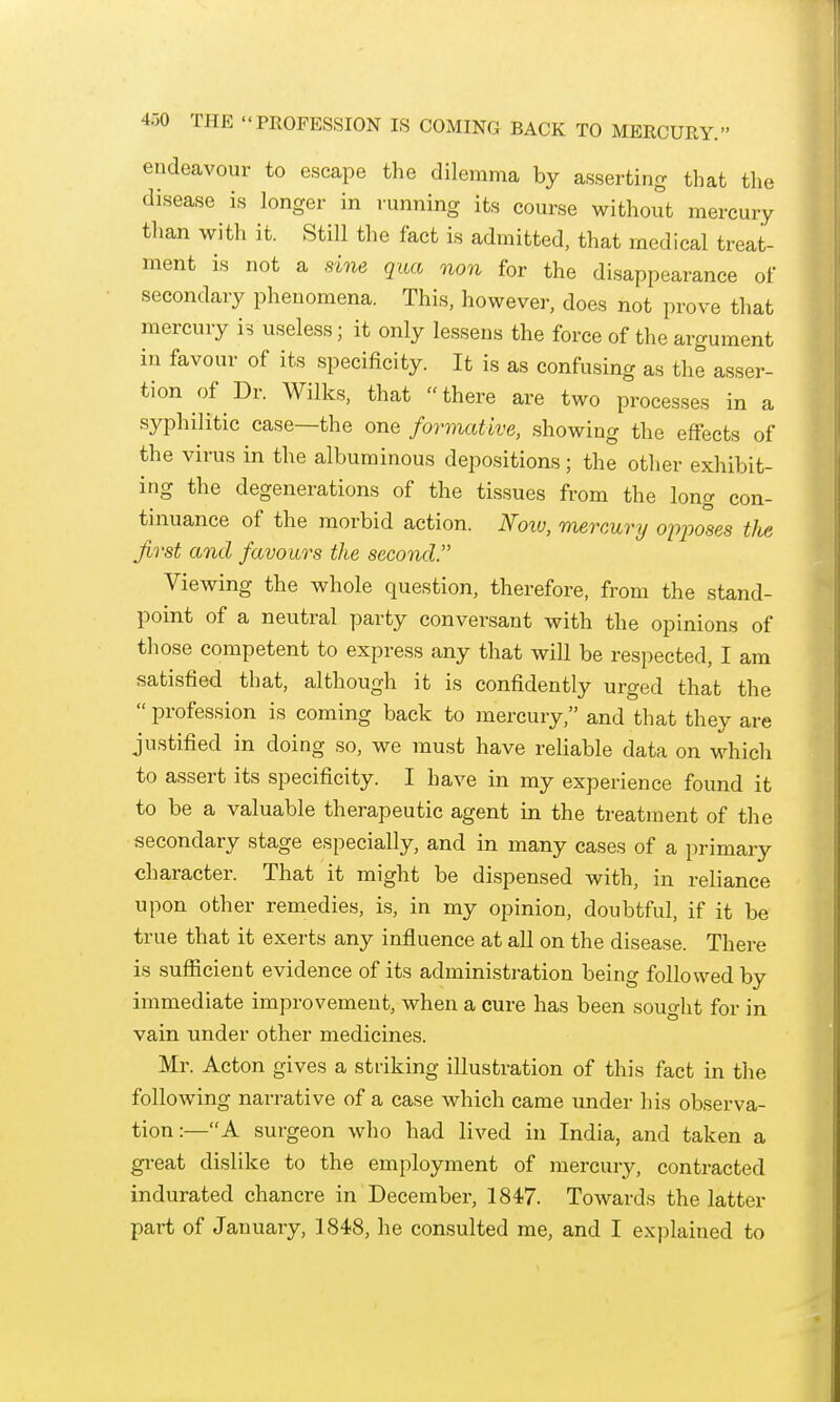 4.30 THE PROFESSION IS COMING BACK TO MERCURY. endeavour to escape the dilemma by asserting that the disease is longer in running its course without mercury tlian with it. Still the fact is admitted, that medical treat- ment is not a sine qua non for the disappearance of secondaiy phenomena. This, however, does not prove that mercury is useless; it only lessens the force of the argument in favour of its specificity. It is as confusing as the asser- tion of Dr. Wilks, that there are two processes in a syphilitic case—the one formative, showing the effects of the virus in the albuminous depositions; the other exhibit- ing the degenerations of the tissues from the long con- tinuance of the morbid action. Noiu, mercury opjwses the first and favours the second. Viewing the whole question, therefore, from the stand- point of a neutral party conversant with the opinions of those competent to express any that will be respected, I am satisfied that, although it is confidently urged that the  profession is coming back to mercury, and that they are justified in doing so, we must have reliable data on which to assert its specificity. I have in my experience found it to be a valuable therapeutic agent in the treatment of the secondary stage especially, and in many cases of a primary character. That it might be dispensed with, in reliance upon other remedies, is, in my opinion, doubtful, if it be true that it exerts any influence at all on the disease. There is sufiicient evidence of its administration being followed by immediate improvement, when a cure has been sought for in vain under other medicines. Mr. Acton gives a striking illustration of this fact in the following narrative of a case which came under his observa- tion :— A surgeon who had lived in India, and taken a gi-eat dislike to the employment of mercury, contracted indurated chancre in December, 1847. Towards the latter