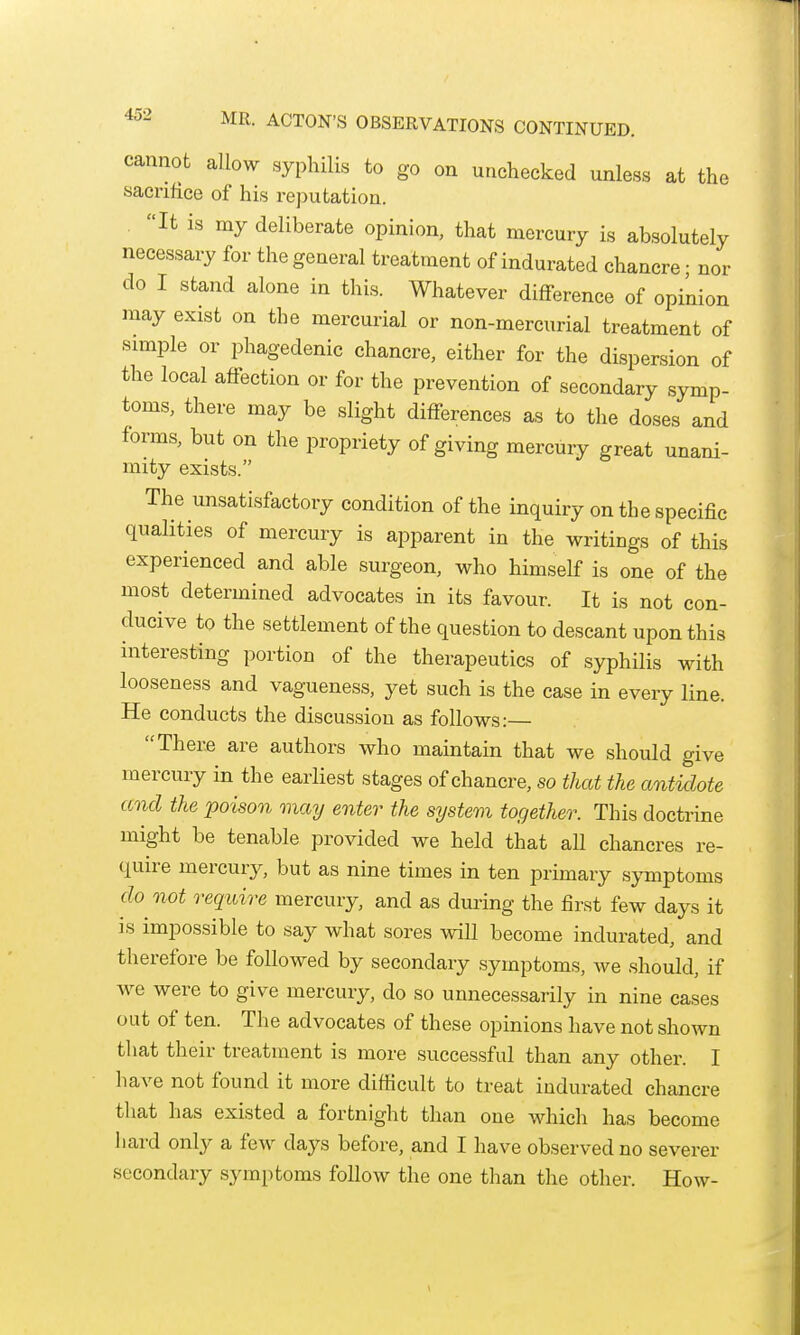 cannot allow syphilis to go on unchecked unless at the sacrifice of his rejDutation. It is my deliberate opinion, that mercury is absolutely necessary for the general treatment of indurated chancre • nor do I stand alone in this. Whatever difference of opinion may exist on the mercurial or non-mercurial treatment of simple or phagedenic chancre, either for the dispersion of the local affection or for the prevention of secondary symp- toms, there may be slight differences as to the doses and forms, but on the propriety of giving mercury great unani- mity exists. The unsatisfactory condition of the inquiry on the specific qualities of mercury is apparent in the writings of this experienced and able surgeon, who himself is one of the most determined advocates in its favour. It is not con- ducive to the settlement of the question to descant upon this interesting portion of the therapeutics of syphilis with looseness and vagueness, yet such is the case in every line. He conducts the discussion as follows: There are authors who maintain that we should give mercury in the earliest stages of chancre, so that the antidote and the poison may enter the system together. This doctrine might be tenable provided we held that aU chancres re- quire mercuiy, but as nine times in ten primary s;yTnptoms do not require mercury, and as during the first few days it IS impossible to say what sores will become indurated, and therefore be followed by secondary .symptoms, we should, if we were to give mercuiy, do so unnecessarily in nine cases out of ten. The advocates of these opinions have not shown that their treatment is more successful than any other. I have not found it more difficult to treat indurated chancre that has existed a fortnight than one which has become hard only a few days before, and I have observed no severer secondary symptoms follow the one than the other. How-