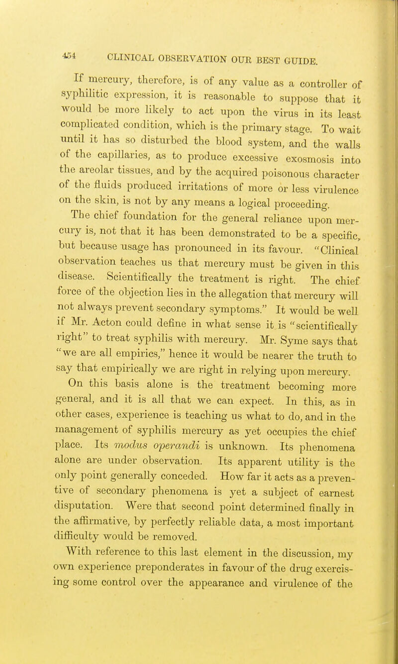 If mercury, therefore, is of any value as a controUer of syphilitic expression, it is reasonable to suppose that it would be more likely to act upon the virus in its least complicated condition, which is the primary stage. To wait until it has so disturbed the blood system, and the waUs of the capillaries, as to produce excessive exosmosis into the areolar tissues, and by the acquired poisonous character of the fluids produced irritations of more or less virulence on the skin, is not by any means a logical proceeding. The chief foundation for the general reliance upon mer- cury is, not that it has been demonstrated to be a specific, but because usage has pronounced in its favour. Clinical observation teaches us that mercury must be given in this disease. Scientifically the treatment is right. The chief force of the objection lies in the allegation that mercury will not always prevent secondary symptoms. It would be well if Mr. Acton could define in what sense it is scientifically right to treat syphilis with mercury. Mr. Syme says that we are all empirics, hence it would be nearer the truth to say that empirically we are right in relying upon mercmy. On this basis alone is the treatment becoming more general, and it is all that we can expect. In this, as in other cases, experience is teaching us what to do, and in the management of syphilis mercury as yet occupies the chief place. Its modus operandi is unknown. Its phenomena alone are under observation. Its apparent utility is the only point generally conceded. How far it acts as a preven- tive of secondary phenomena is yet a subject of earnest disputation. Were that second point determined finally in the affirmative, by perfectly reliable data, a most important difficulty would be removed. With reference to this last element in the discussion, my own experience preponderates in favour of the drug exercis- ing some control over the appearance and virulence of the