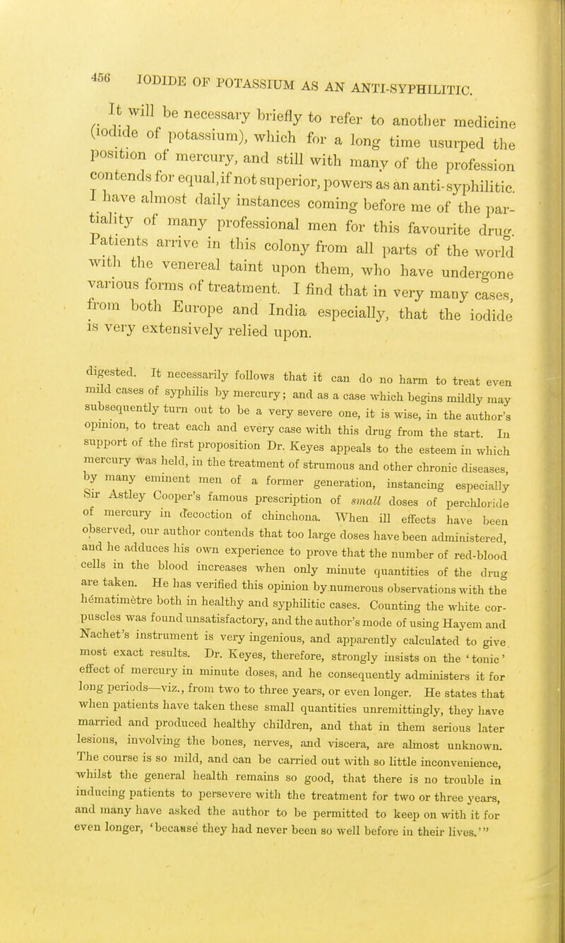 It Will be necessary briefly to refer to anotl^er medicine (iodide of potassium), which for a long time usurped the position of mercury, and still with many of the profession contends for equaUf not superior, powers as an anti-syphilitic I have almost daily instances coming before me of the par- tiality of many professional men for this favourite drug Patients arrive in this colony from all parts of the world with the venereal taint upon them, who have undergone various forms of treatment. I find that in very many cases from both Europe and India especially, that the iodide IS very extensively relied upon. digested. It necessarily foUows that it can do no harm to treat even mild cases of syphilis by mercury; and as a case which begins mUdly may subsequently turn out to be a very severe one, it is wise, in the author's opmion, to treat each and every case with this drug from the start In support of the first proposition Dr. Keyes appeals to the esteem in which mercury was held, in the treatment of strumous and other chronic diseases by many eminent men of a former generation, instancing especially Sir Astley Cooper's famous prescription of small doses of perchloride of mercury in decoction of chinchona. When ill effects have been observed, our author contends that too large doses have been admiuistered, and he adduces his own experience to prove that the number of red-blood cells m the blood increases when only minute quantities of the drug are taken. He has verified this opinion by.numerous observations with the h6matmi6tre both in healthy and syphUitic cases. Counting the white cor- puscles was found unsatisfactory, and the author's mode of using Hayem and Nachet's instrument is very ingenious, and apparently calculated to give most exact results. Dr. Keyes, therefore, strongly insists on the 'tonic' efifect of mercury in minute doses, and he consequently administers it for long periods—viz., from two to three years, or even longer. He states that when patients have taken these small quantities unremittingly, they liave married and produced healthy children, and that in them serious later lesions, involving the bones, nerves, and viscera, are almost unknown. The course is so mild, and can be carried out with so little inconvenience, whilst the general health remains so good, that there is no trouble in inducing patients to persevere with the treatment for two or three years, and many have asked the author to be permitted to keep on with it for even longer, 'becasse they had never been so well before iu their lives.'