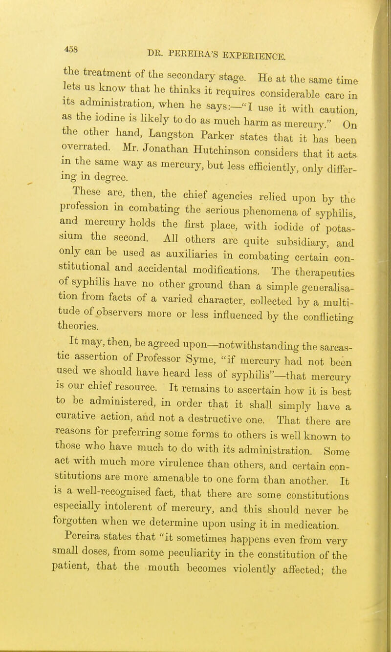 DR- PEREIRA'S EXPERIENCE, the treatment of the secondary stage. He at the same time lets us know that he thinks it requires considerable care in Its administration, when he says:-«I use it with caution as the lodme is likely to do as much harm as mercury  On the other liand, Langston Parker states that it has been overrated. Mr. Jonathan Hutchinson considers that it acts in the same way as mercury, but less efficiently, only differ- ing in degree. These are, then, the chief agencies relied upon by the profession m combating the serious phenomena of syphilis and mercury holds the first place, with iodide of potas- sium the second. AU others are quite subsidiary, and only can be used as auxiliaries in combating certain con- stitutional and accidental modifications. The therapeutics of syphilis have no other ground than a simple generalisa- tion from facts of a varied character, collected by a multi- tude of observers more or less influenced by the conflicting theories. It may, then, be agreed upon—notwithstanding the sarcas- tic assertion of Professor Syme, if mercury had not been used we should have heard less of syphilis—that mercury is our chief resource. It remains to ascertain how it is best to be administered, in order that it shall simply have a curative action, and not a destructive one. That there are reasons for preferring some forms to others is well known to those who have much to do with its administration. Some act with much more virulence than others, and certain con- stitutions are more amenable to one form than another. It is a well-recognised fact, that there are some constitutions especially intolerent of mercury, and this should never be forgotten when we determine upon using it in medication. Pereira states that it sometimes happens even from very small doses, from some peculiarity in the constitution of the patient, that the mouth becomes violently aftected; the