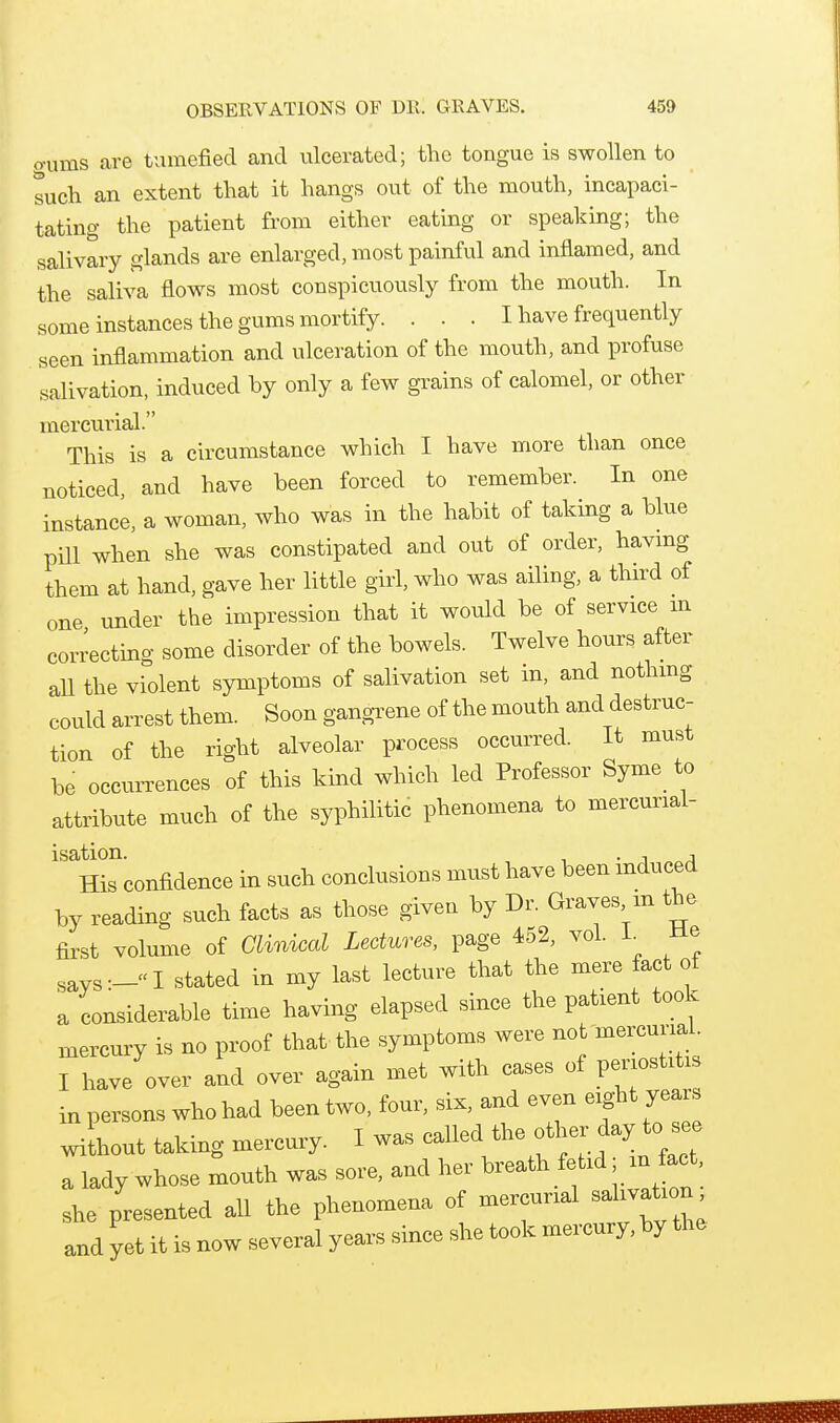 o-ums are tumefied and ulcerated; the tongue is swollen to tuch an extent that it hangs out of the mouth, incapaci- tating the patient from either eating or speaking; the salivary glands are enlarged, most painful and inflamed, and the saliva flows most conspicuously from the mouth. In some instances the gums mortify. . . . I have frequently seen inflammation and ulceration of the mouth, and profuse salivation, induced by only a few grains of calomel, or other mercurial. This is a circumstance which I have more than once noticed, and have been forced to remember. In one instance, a woman, who was in the habit of taking a blue pill when she was constipated and out of order, havmg them at hand, gave her little girl, who was ailing, a third of one under the impression that it would be of service m correcting some disorder of the bowels. Twelve hours after aU the violent symptoms of salivation set in, and nothmg could arrest them. Soon gangrene of the mouth and destruc- tion of the right alveolar process occurred. It must be occuiTences of this kind which led Professor Syme_ to attribute much of the syphilitic phenomena to mercurial- ''^Hk confidence in such conclusions must have been induced by reading such facts as those given by Dr. Graves m the first volume of Clinical Lectures, page 452, vol. L He says:-I stated in my last lecture that the mere fact of a considerable time having elapsed since the patient took mercury is no proof that the symptoms were not mercurial. I have over and over again met with cases of periostitis in persons who had been two, four, six, and even eight years Jhout taking mercury. I was called the other day to a lady whose mouth was sore, and her breath fetid m fact, she presented all the phenomena of mercurial salivation and yet it is now several years since she took mercury, by the