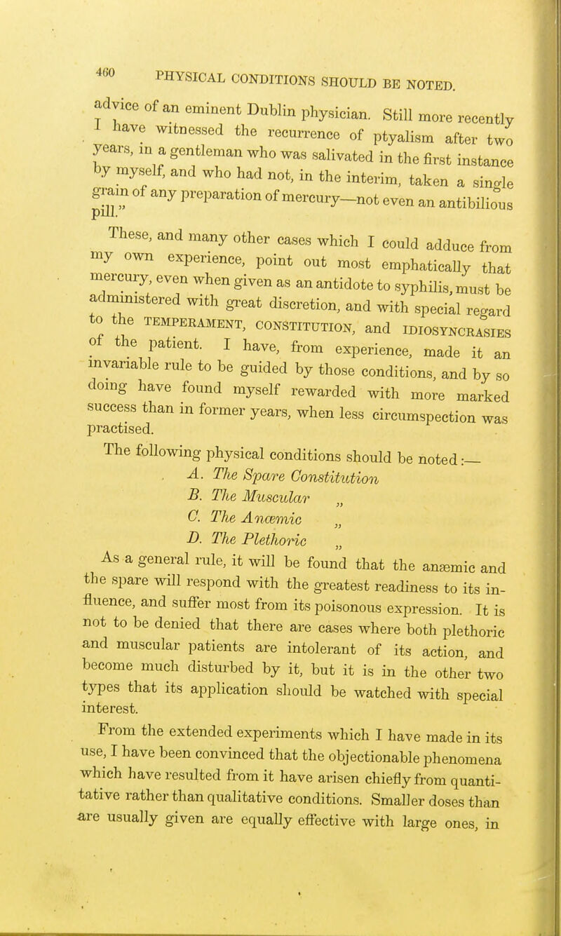 ^dyice of an eminent Dublin physician. Still more recently 1 have witnessed the recurrence of ptyalism after two years, in a gentleman who was salivated in the first instance by myself, and who had not, in the interim, taken a single gram of any preparation of mercury-not even an antibilious These, and many other cases which I could adduce from my own experience, point out most emphatically that mercury, even when given as an antidote to syphilis, must be admmistered with great discretion, and with special regard to the TEMPERAMENT, CONSTITUTION, and IDIOSYNCRASIES ot the patient. I have, from experience, made it an invariable rule to be guided by those conditions, and by so doing have found myself rewarded with more marked success than in former years, when less circumspection was practised. The following physical conditions should be noted:— A. The Spare Constitution B. The Muscular G. The Ancemic D. The Plethoric As a general rule, it will be found that the anaemic and the spare will respond with the greatest readiness to its in- fluence, and suffer most from its poisonous expression. It is not to be denied that there are cases where both plethoric and muscular patients are intolerant of its action, and become much disturbed by it, but it is in the other two types that its application should be watched with special interest. From the extended experiments which I have made in its use, I have been convinced that the objectionable phenomena which have resulted from it have arisen chiefly from quanti- tative rather than qualitative conditions. Smaller doses than are usually given are equally effective with large ones, in
