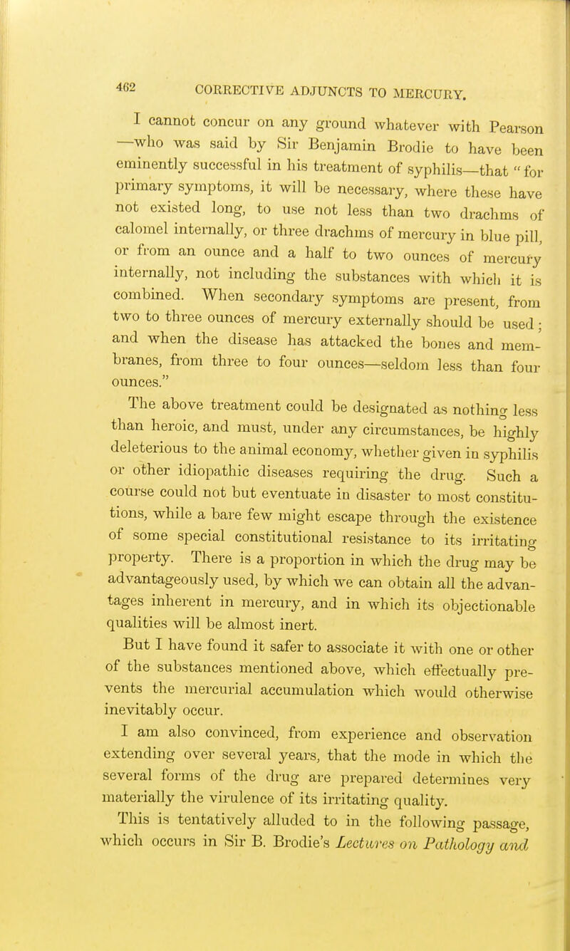 I cannot concur on any ground whatever with Pearson —who was said by Sir Benjamin Brodie to have been eminently successful in his treatment of syphilis—that  for primary symptoms, it will be necessary, where tliese have not existed long, to use not less than two drachms of calomel internally, or three drachms of mercury in blue pill, or from an ounce and a half to two ounces of mercufy internally, not including the substances with which it is combined. When secondary symptoms are present, from two to three ounces of mercury externally should be used; and when the disease has attacked the bones and mem- branes, from three to four ounces—seldom less than four ounces. The above treatment could be designated as nothino- less than heroic, and must, under any circumstances, be highly deleterious to the animal economy, whether given in syphilis or other idiopathic diseases requiring the drug. Such a course could not but eventuate in disaster to most constitu- tions, while a bare few might escape through the existence of some special constitutional resistance to its irritatino- property. There is a proportion in which the drug may be advantageously used, by which we can obtain all the advan- tages inherent in mercury, and in which its objectionable qualities will be almost inert. But I have found it safer to associate it with one or other of the substances mentioned above, which effectually pre- vents the mercurial accumulation which would otherwise inevitably occur. I am also convinced, from experience and observation extending over several years, that the mode in which tlje several forms of the drug are prepared determines very materially the virulence of its irritating quality. This is tentatively alluded to in the following passage, which occurs in Sir B. Brodie's Lectures on Pathology and
