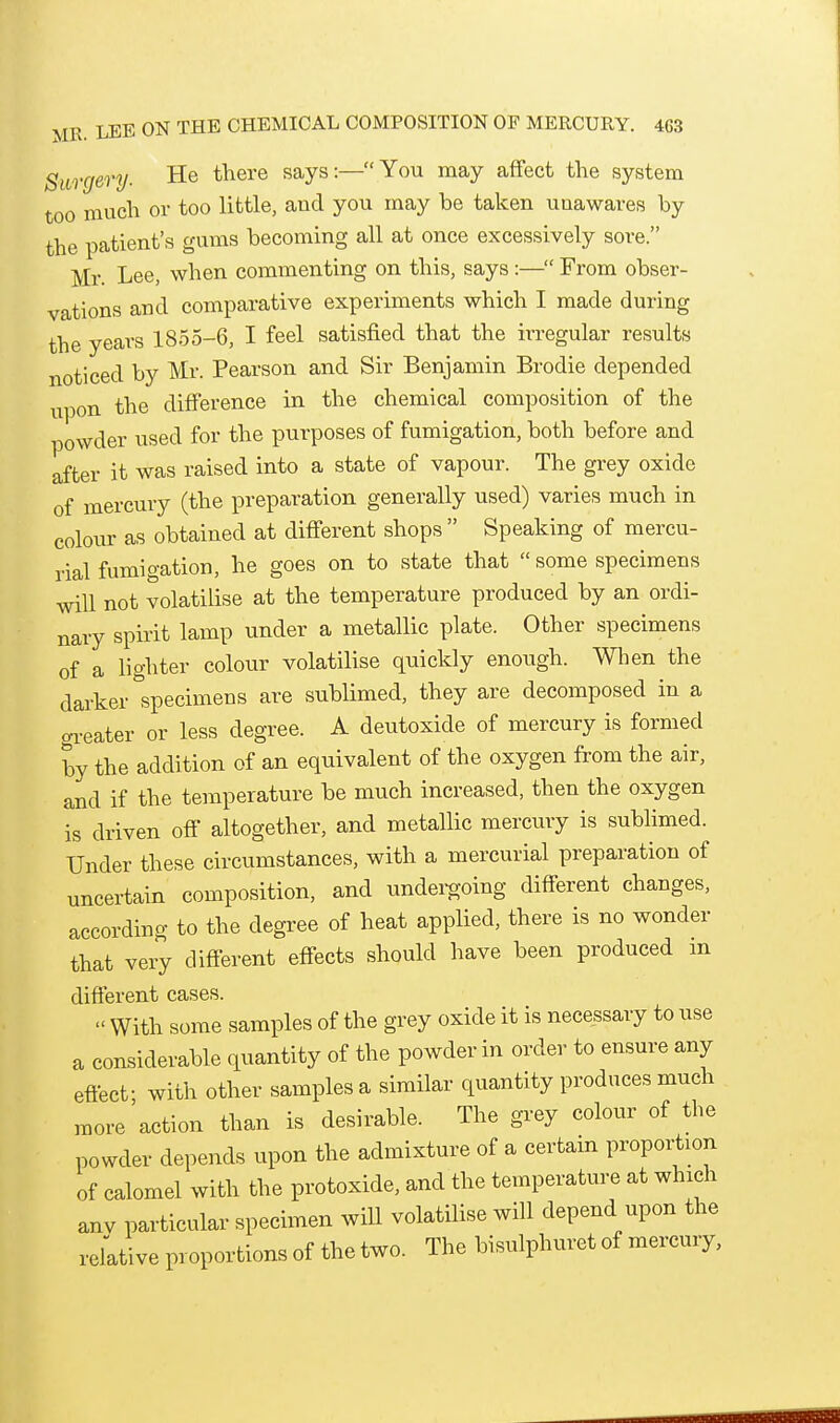 Surgery. He there says:—You may affect the system too much or too little, and you may be taken unawares by the patient's gums becoming all at once excessively sore. Mr Lee, when commenting on this, says:— From obser- vations and comparative experiments which I made during the years 1855-6, I feel satisfied that the irregular results noticed by Mr. Pearson and Sir Benjamin Brodie depended upon the difference in the chemical composition of the powder used for the purposes of fumigation, both before and after it was raised into a state of vapour. The grey oxide of mercury (the preparation generally used) varies much in colour as obtained at different shops  Speaking of mercu- rial fumigation, he goes on to state that  some specimens will not volatilise at the temperature produced by an ordi- nary spirit lamp under a metallic plate. Other specimens of a lighter colour volatilise quickly enough. When the darker specimens are sublimed, they are decomposed in a trreater or less degree. A deutoxide of mercury is formed by the addition of an equivalent of the oxygen from the air, and if the temperature be much increased, then the oxygen is driven off altogether, and metallic mercury is sublimed. Under these circumstances, with a mercurial preparation of uncertain composition, and undei-going different changes, according to the degree of heat applied, there is no wonder that very different effects should have been produced in different cases.  With some samples of the grey oxide it is necessary to use a considerable quantity of the powder in order to ensure any effect- with other samples a similar quantity produces much more'action than is desirable. The grey colour of the powder depends upon the admixture of a certain proportion of calomel with the protoxide, and the temperature at which anv particular specimen will volatilise will depend upon the refative proportions of the two. The bisulphuret of mercury,