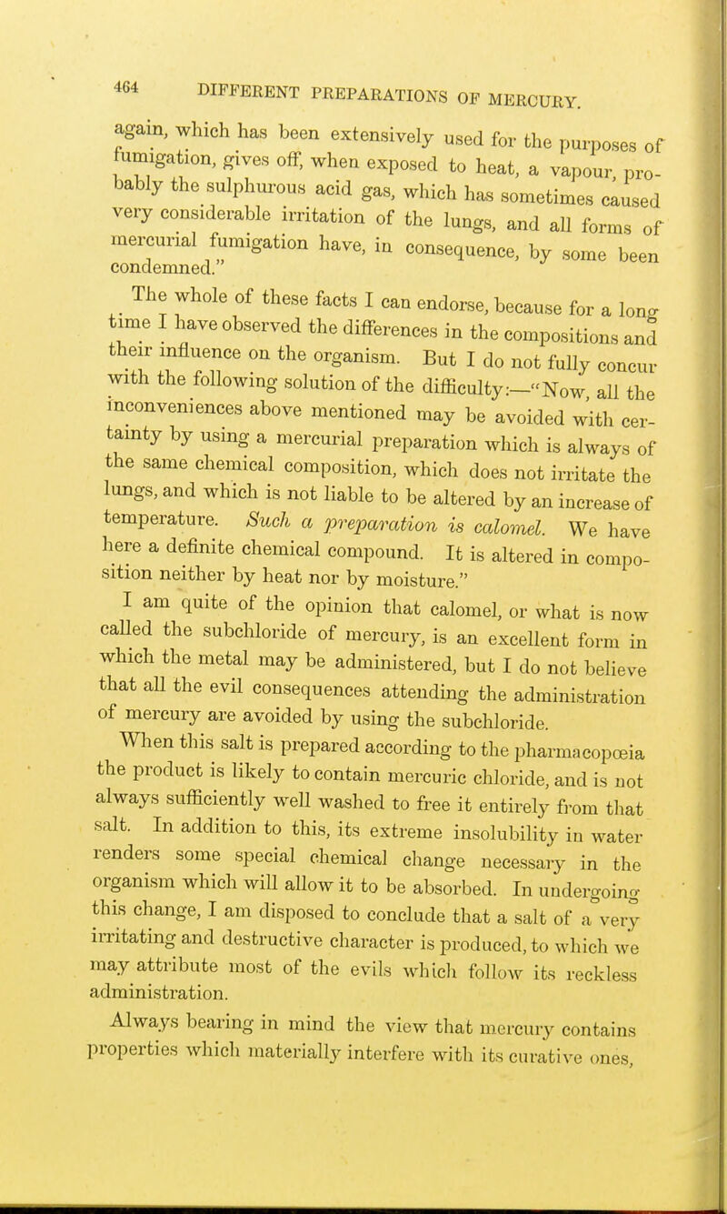 DIFFERENT PREPARATIONS OF MERCURY. agam, which has been extensively used for the purposes of fumigation, gives off, when exposed to heat, a vapour, pro- bably the sulphurous acid gas, which h^s sometimes caused very considerable irritation of the lungs, and all forms of mercurial fumigation have, in consequence, by some been condemned. The whole of these facts I can endorse, because for a long W I have observed the differences in the compositions and their influence on the organism. But I do not fully concur with the following solution of the difficulty:-Now aU the inconveniences above mentioned may be avoided with cer- tainty by using a mercurial preparation which is always of the same chemical composition, which does not irritate the lungs, and which is not liable to be altered by an increase of temperature. Such a preparation is calomel. We have here a definite chemical compound. It is altered in compo- sition neither by heat nor by moisture. I am quite of the opinion that calomel, or what is now caUed the subchloride of mercury, is an excellent form in which the metal may be administered, but I do not believe that aU the evil consequences attending the administration of mercury are avoided by using the subchloride. When this salt is prepared according to the pharmacopoeia the product is likely to contain mercuric chloride, and is not always sufficiently well washed to free it entirely from that salt. In addition to this, its extreme insolubility in water renders some special chemical change necessary in the organism which wiU aUow it to be absorbed. In undergoing this change, I am disposed to conclude that a salt of a^very irritating and destructive character is produced, to which we may attribute most of the evils Mdiicli follow its reckless administration. Always bearing in mind the view that mercury contains properties which materially interfere with its curative ones.