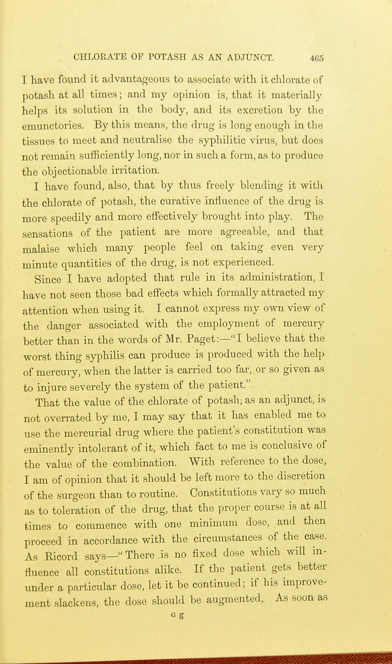 I have found it advantageous to associate with it chlorate of potash at all times; and my opinion is, that it materially helps its solution in the body, and its excretion by the emunctories. By this means, the drug is long enough in the tissues to meet and neutralise the syphilitic virus, but does not remain sufficiently long, nor in such a form, as to produce the objectionable irritation. I have found, also, that by thus freely blending it with the chlorate of potash, the curative influence of the drug is more speedily and more efiectively brought into play. The sensations of the patient are more agreeable, and that malaise which many people feel on taking even very minute quantities of the drug, is not experienced. Since I have adopted that rule in its administration, I have not seen those bad effects which formally attracted my attention when using it. I cannot express my own view of the danger associated with the employment of mercury better than in the words of Mr. Paget:—I believe that the worst thing syphilis can produce is produced with the help of mercury, when the latter is carried too far, or so given as to injure severely the system of the patient. That the value of the chlorate of potash; as an adjunct, is not overrated by me, I may say that it has enabled me to use the mercurial drug where the patient's constitution was eminently intolerant of it, which fact to me is conclusive of the value of the combination. With reference to the dose, I am of opinion that it should be left more to the discretion of the surgeon than to routine. Constitutions vary so much as to toleration of the drug, that the proper course is at all times to commence with one minimum dose, and then proceed in accordance with the circumstances of the case. As Ricord says—There is no fixed dose which wUl in- fluence all constitutions alike. If the patient gets better under a particular dose, let it be continued; if his improve- ment slackens, the dose should be augmented. As soon as