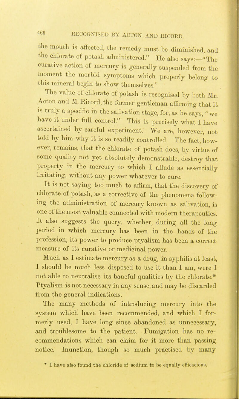 the mouth is affected, the remedy must be diminished, and the chlorate of potash administered. He also says:—The curative action of mercury is generally suspended from the moment the morbid symptoms which properly belong to this mineral begin to show themselves. The value of chlorate of potash is recognised by both Mr. Acton and M. Ricord,the former gentleman affirming that it is truly a specific in the salivation stage, for, as he says, we have it under full control. This is precisely what I have ascertained by careful experiment. We are, however, not told by him why it is so readily controlled. The fact, how- ever, remains, that the chlorate of potash does, by virtue of some quality not yet absolutely demonstrable, destroy that property in the mercury to which I allude as essentially irritating, without any power whatever to cure. It is not saying too much to affirm, that the discovery of chlorate of potash, as a corrective of the phenomena follow- ing the administration of mercury known as salivation, is one of the most valuable connected with modern therapeutics. It also suggests the query, whether, during all the long period in which mercury has been in the hands of the profession, its power to produce ptyalism has been a correct measure of its curative or medicinal power. Much as I estimate mercury as a drug, in syphilis at least, I should be much less disposed to use it than I am, were I not able to neutralise its baneful qualities by the chlorate.* Ptyalism is not necessary in any sense, and may be discarded from the general indications. The many methods of introducing mercury into the system which have been recommended, and which I for- merly used, I have long since abandoned as unnecessary, and troublesome to the patient. Fumigation has no re- commendations which can claim for it more than jjassing notice. Inunction, though so much practised by many * I have also found the chloride of sodium to be equally efficacious.