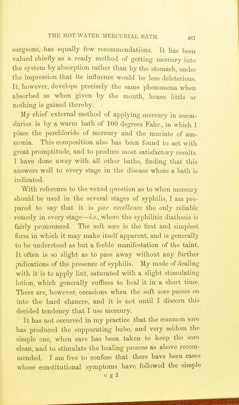 THE HOT-WATER MERCURIAL BATH. 457 surgeons, has equally few recommendations. It has been valued chiefly as a ready method of getting mercury into the system by absorption rather than by the stomach, under the impression that its influence would be less deleterious. It, however, develops precisely the same phenomena when absorbed as when given by the mouth, hence little or nothing is gained thereby. My chief external method of applying mercury in secon- daries is by a warm bath of 100 degrees Fahr., in which I place the perchloride of mercury and the muriate of am- monia. This composition also has been found to act with great promptitude, and to produce most satisfactory results. I have done away with all other baths, finding that this answers well to every stage in the disease where a bath is indicated. With reference to the vexed question as to when mercury should be used in the several stages of syphilis, I am pre- pared to say that it is yar excellence the only reliable - remedy in every stage—i.e., where the syphilitic diathesis is fairly pronounced. The soft sore is the first and simplest form in which it may make itself apparent, and is generally to be understood as but a feeble manifestation of the taint. It often is so slight as to pass away without any further judications of the presence of syphilis. My mode of dealing with it is to apply lint, saturated with a slight stimulating lotion, which generally sufiices to heal it in a short time. There are, however, occasions when the soft sore passes on into the hard chancre, and it is not until I discern this decided tendency that I use mercury. It has not occurred in my practice that the common sore has produced the suppurating bubo, and very seldom the simple one, when care has been taken to keep the sore clean, and to stimulate the healing process ais above recom- mended. I am free to confess that there have been cases whose constitutional symptoms have followed the simple