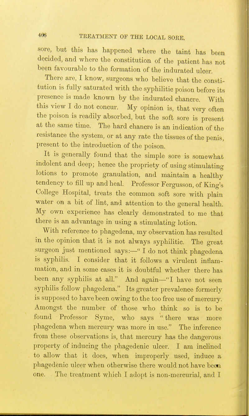 496 TREATMENT OF THE LOCAL SORE. sore, but this has happened where the taint has been decided, and where the constitution of the patient has not been favourable to the formation of the indurated ulcer. There are, I know, surgeons who believe that the consti- tution is fully saturated with the syphilitic poison before its presence is made known by the indurated chancre. With this view I do not concur. My opinion is, that very often the poison is readily absorbed, but the soft sore is present at the same time. The hard chancre is an indication of the resistance the system, or at any rate the tissues of the penis, present to the introduction of the poison. It is generally found that the simple sore is somewhat indolent and deep; hence the propriety of using stimulating lotions to promote granulation, and maintain a healthy tendency to fill up and heal. Professor Fergusson, of King's College Hospital, treats the common soft sore with plain water on a bit of lint, and attention to the general health. My own experience has clearly demonstrated to me that there is an advantage in using a stimulating lotion. With reference to phagedena, my observation has resulted in the opinion that it is not always syphilitic. The great surgeon just mentioned says:— I do not think phagedena is syphilis. I consider that it follows a virulent inflam- mation, and in some cases it is doubtful whether there has been any syphilis at all. And again—I have not seen sj'-philis follow phagedena. Its greater prevalence formerly is supposed to have been owing to the too free use of mercury. Amongst the number of those who think so is to be found Professor Syme, who says there was more phagedena when mercury was more in use. The inference from these observations is, that mercury has the dangerous property of inducing the phagedenic ulcer. I am inclined to allow that it does, when improperly used, induce a i:)hagedenic ulcer when otherwise there would not have been one. The treatment which I adopt is non-mercurial, and I