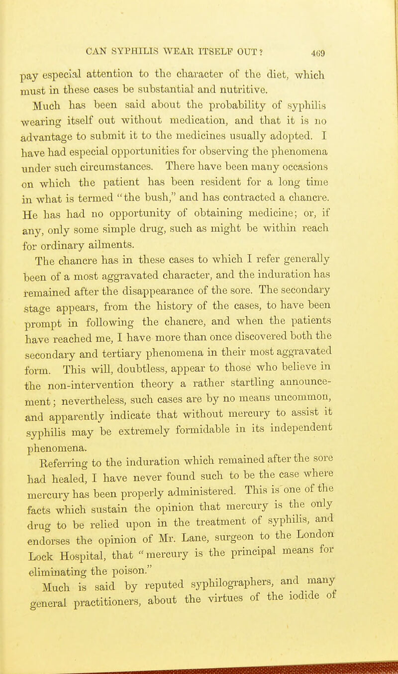 CAN SYPHILIS WEAR ITSELF OUT? pay especial attention to the character of the diet, which must in these cases be substantial and nutritive. Much has been said about the probability of syphilis wearing itself out without medication, and that it is no advantage to submit it to the medicines usually adopted. I have had especial opportunities for observing the phenomena under such circumstances. There have been many occasions on which the patient has been resident for a long time in what is termed the bush, and has contracted a chancre. He has had no opportunity of obtaining medicine; or, if any, only some simple drug, such as might be within reach for ordinary ailments. The chancre has in these cases to which I refer generally been of a most aggravated character, and the induration has remained after the disappearance of the sore. The secondary stage appears, from the history of the cases, to have been prompt in following the chancre, and when the patients have reached me, I have more than once discovered both the secondary and tertiary phenomena in their most aggravated form. This will, doubtless, appear to those who believe in the non-intervention theory a rather startling announce- ment ; nevertheless, such cases are by no means uncommon, and apparently indicate that without mercury to assist it syphHis may be extremely formidable in its independent phenomena. Referring to the induration which remained after the sore had healed, I have never found such to be the case where mercury has been properly administered. This is one of the facts which sustain the opinion that mercury is the only drug to be relied upon in the treatment of syphilis, and endorses the opinion of Mr. Lane, surgeon to the London Lock Hospital, that  mercury is the principal means for eliminating the poison. Much is said by reputed syphilogTaphers, and many general practitioners, about the virtues of the iodide of
