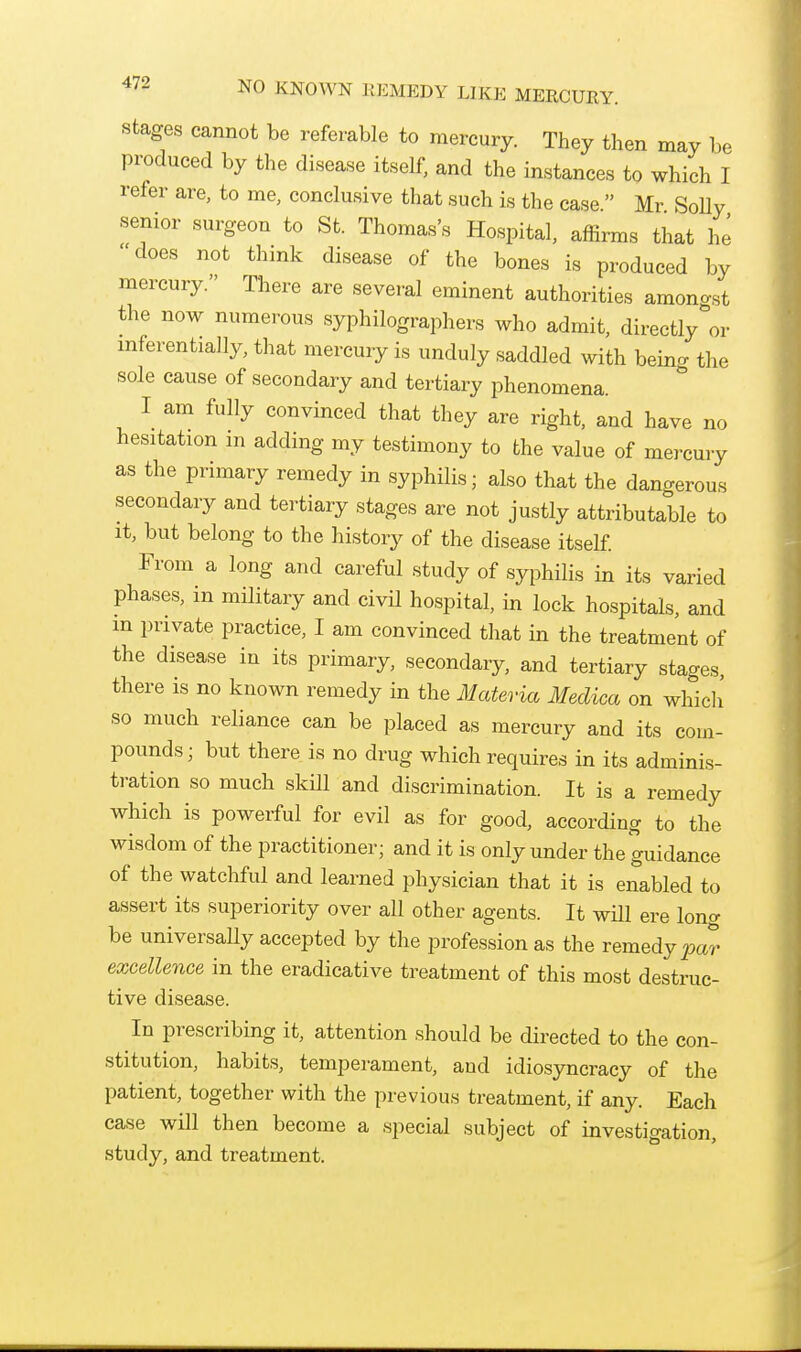 Stages cannot be referable to mercury. They then may be produced by the disease itself, and the instances to which I refer are, to me, conclusive that such is the case Mr Solly senior surgeon to St. Thomas's Hospital, affirms that he does not think disease of the bones is produced by mercury. There are several eminent authorities amonast the now numerous syphilographers who admit, directly''or inferentially, that mercury is unduly saddled with being the sole cause of secondary and tertiary phenomena. I am fully convinced that they are right, and have no hesitation m adding my testimony to the value of mercury as the primary remedy in syphilis; also that the dangerous secondary and tertiary stages are not justly attributable to It, but belong to the history of the disease itself. From a long and careful study of syphilis in its varied phases, in military and civil hospital, in lock hospitals, and m private practice, I am convinced that in the treatment of the disease in its primary, secondary, and tertiary stages, there is no known remedy in the Materia Meclica on which' so much reliance can be placed as mercury and its com- pounds; but there is no drug which requires in its adminis- tration so much skill and discrimination. It is a remedy which is powerful for evil as for good, according to the wisdom of the practitioner; and it is only under the guidance of the watchful and learned physician that it is enabled to assert its superiority over all other agents. It wHl ere long be universaUy accepted by the profession as the remedy par excellence in the eradicative treatment of this most destruc- tive disease. In prescribing it, attention should be directed to the con- stitution, habits, temperament, and idiosyncracy of the patient, together with the previous treatment, if any. Each case will then become a special subject of investigation, study, and treatment.