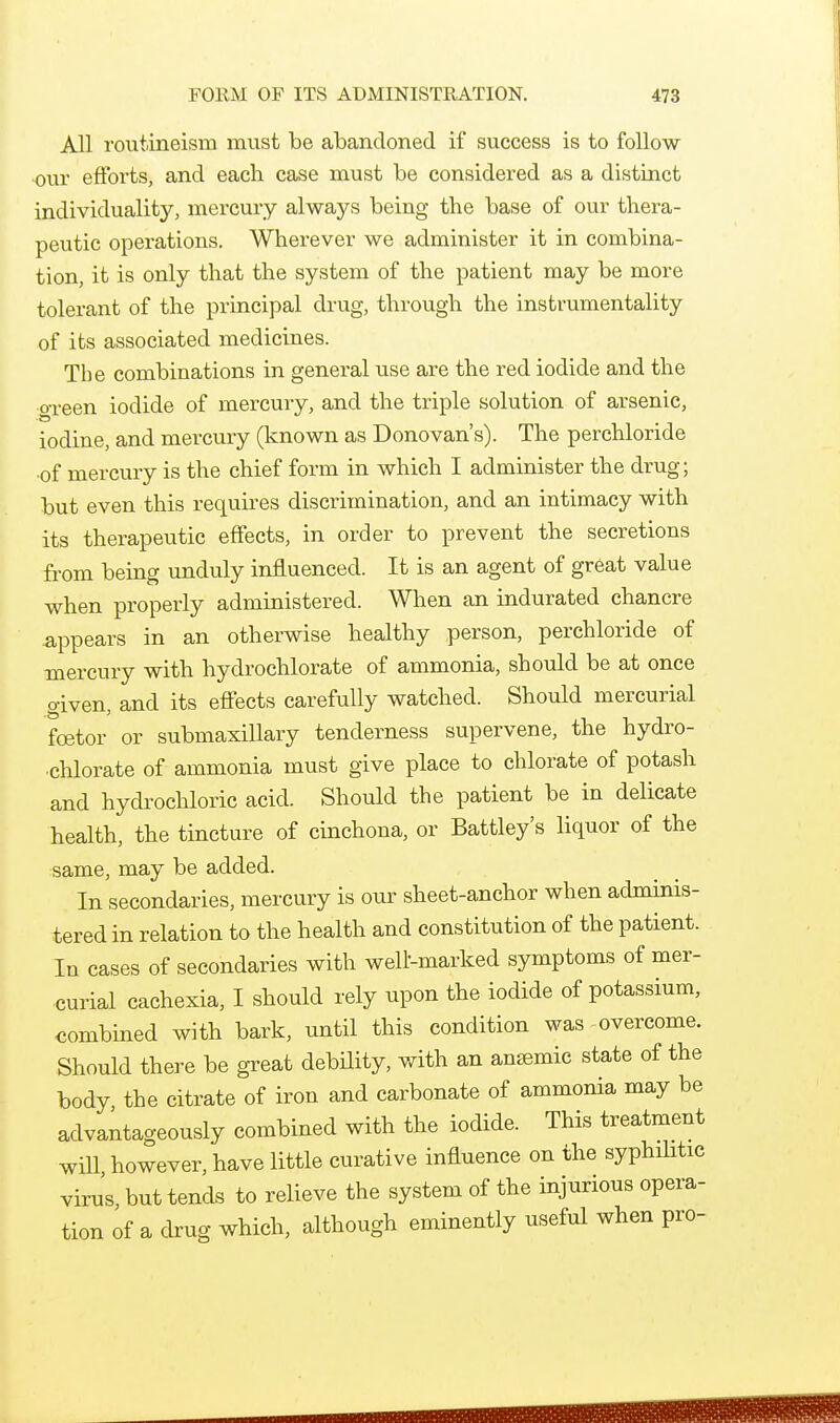 All rovitineism must be abandoned if success is to follow ■ovir efforts, and each case must be considered as a distinct individuality, mercury always being the base of our thera- peutic operations. Wherever we administer it in combina- tion, it is only that the system of the patient may be more tolerant of the principal drug, through the instrumentality of its associated medicines. The combinations in general use are the red iodide and the o-reen iodide of mercury, and the triple solution of arsenic, iodine, and mercury (known as Donovan's). The perchloride •of mercury is the chief form in which I administer the drug; but even this requires discrimination, and an intimacy with its therapeutic effects, in order to prevent the secretions from being unduly influenced. It is an agent of great value when properly administered. When an indurated chancre appears in an otherwise healthy person, perchloride of mercury with hydrochlorate of ammonia, should be at once o-iven, and its effects carefully watched. Should mercurial foetor or submaxillary tenderness supervene, the hydro- •chlorate of ammonia must give place to chlorate of potash and hydrochloric acid. Should the patient be in delicate health, the tincture of cinchona, or Battley's liquor of the same, may be added. In secondaries, mercury is our sheet-anchor when adminis- tered in relation to the health and constitution of the patient. In cases of secondaries with well-marked symptoms of mer- curial cachexia, I should rely upon the iodide of potassium, combined with bark, until this condition was overcome. Should there be great debHity, with an antemic state of the body the citrate of iron and carbonate of ammonia may be advantageously combined with the iodide. This treatment will however, have little curative influence on the syphilitic virus, but tends to relieve the system of the injurious opera- tion of a cbug which, although eminently useful when pro-
