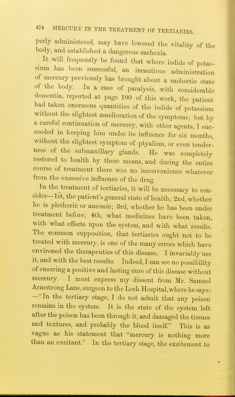perly administered, may have lowered the vitality of the body, and established a dangerous cachexia. It will frequently be found that where iodide of potas- sium has been successful, an incautious administration of mercury previously has brought about a cachectic state of the body. In a case of paralysis, with considerable dementia, reported at page 100 of this work, the patient had taken enormous quantities of the iodide of pota.ssium without the slightest amelioration of the symptoms; but by a careful continuation of mercury, with other agents, I suc- ceeded in keeping him under its influence for six months, without the slightest symptom of ptyalism, or even tender- ness of the submaxillary glands. He was completely restored to health by these means, and during the entire course of treatment there was no inconvenience whatever from the excessive influence of the drug. ^ In the treatment of tertiaries, it will be necessary to con- sider—1st, the patient's general state of health; 2nd, whether he is plethoric or ansemic; 3rd, whether he has been under treatment before; 4th, what medicines have been taken, with what effects upon the system, and with what results' The common supposition, that tertiaries ought not to be treated with mercury, is one of the many errors which have environed the therapeutics of this disease, I invariably use it, and with the best results. Indeed, I can see no possibility of ensuring a positive and lasting cure of this disease without mercury. I must express my dissent from Mr. Samuel Armstrong Lane,surgeon to the Lock Hospital, where he says: —In the tertiary stage, I do not admit that any poison remains in the system. It is the state of the system left after the poison has been through it, and damaged the tissues and textures, and probably the blood itself This is as vague as his statement that mercury is nothing more than an excitant. In the tertiary stage, the excitement to