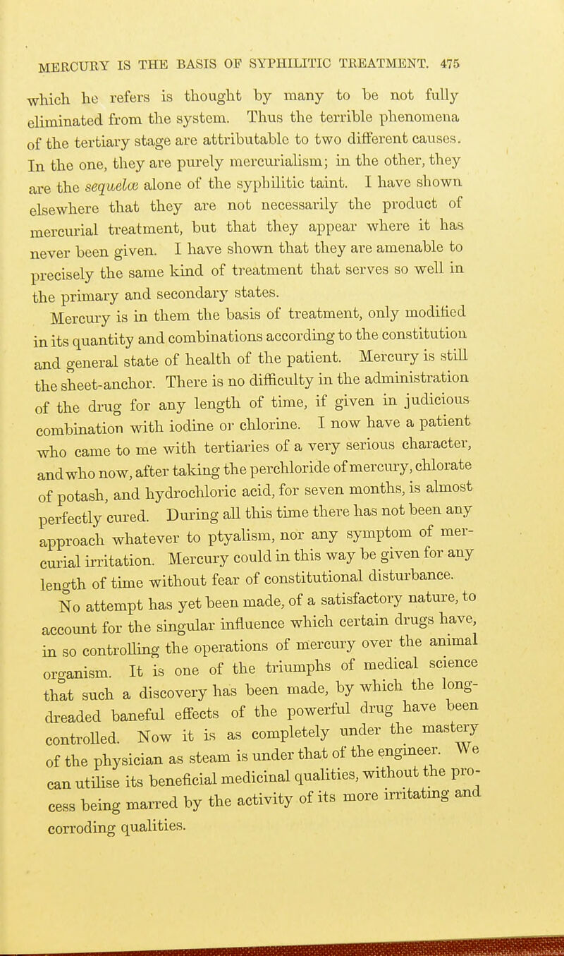 which he refers is thought by many to be not fully eliminated from the system. Thus the terrible phenomena of the tertiary stage are attributable to two different causes. In the one, they are purely mercurialism; in the other, they are the sequelce alone of the syphilitic taint. I have shown elsewhere that they are not necessarily the product of mercurial treatment, but that they appear where it has never been given. I have shown that they are amenable to precisely the same kind of treatment that serves so well in the primary and secondary states. Mercury is in them the basis of treatment, only modified in its quantity and combinations according to the constitution and general state of health of the patient. Mercury is still the sheet-anchor. There is no difficulty in the administration of the drug for any length of time, if given in judicious combination with iodine or chlorine. I now have a patient who came to me with tertiaries of a very serious character, and who now, after taking the perchloride of mercury, chlorate of potash, and hydrochloric acid, for seven months, is almost perfectly cured. During all this time there has not been any approach whatever to ptyalism, nor any symptom of mer- curial irritation. Mercury could in this way be given for any length of time without fear of constitutional disturbance. No attempt has yet been made, of a satisfactory nature, to account for the singular influence which certain drugs have, in so controlling the operations of mercmy over the animal organism. It is one of the triumphs of medical science that such a discovery has been made, by which the long- dreaded baneful effects of the powerful drug have been controUed. Now it is as completely under the mastery of the physician as steam is under that of the engineer. We can utmse its beneficial medicinal qualities, without the pro- cess being marred by the activity of its more irritatmg and corroding qualities.