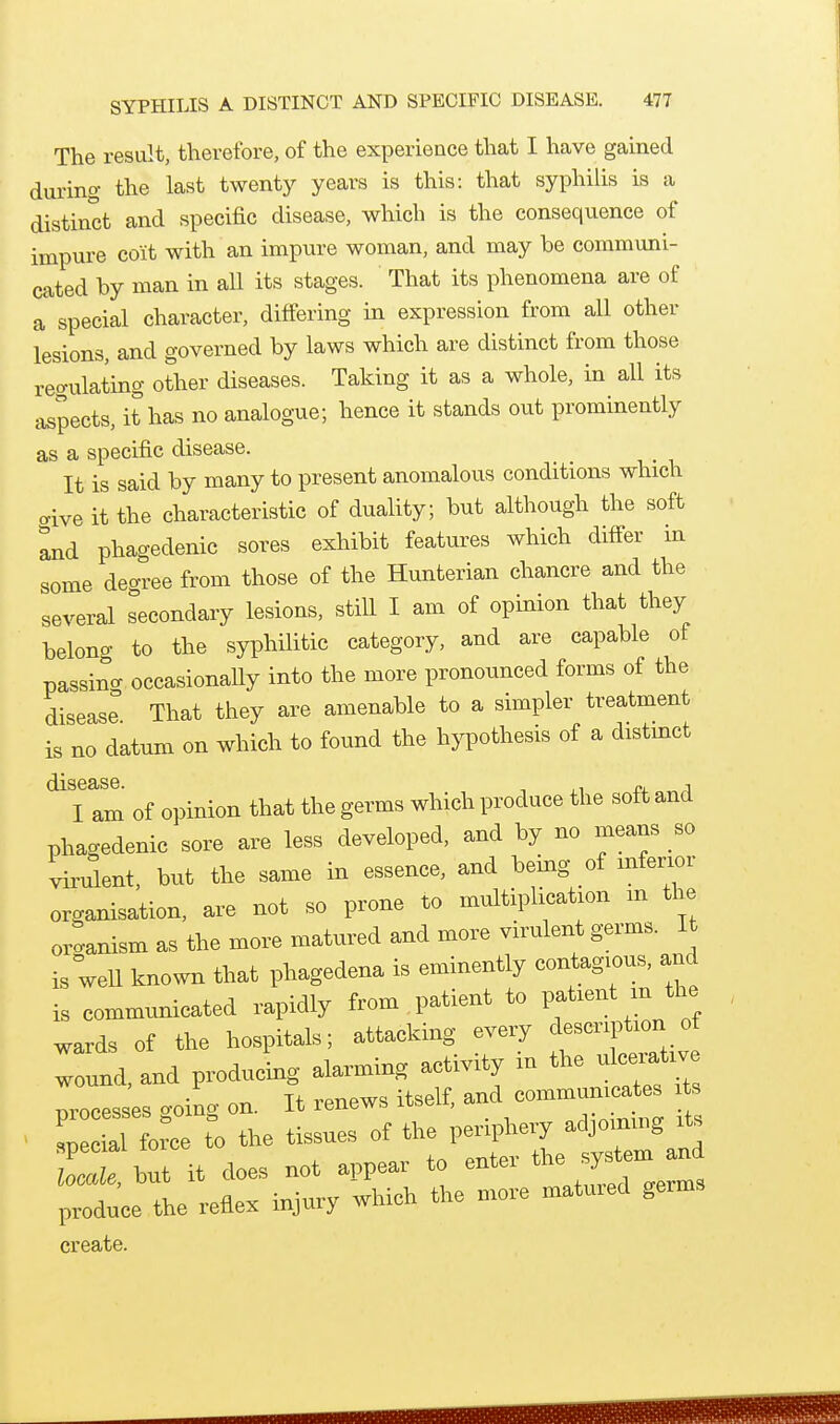 The result, therefore, of the experience that I have gained during the last twent)^ years is this: that syphilis is a distinct and specific disease, which is the consequence of impure coit with an impure woman, and may be communi- cated by man in all its stages. That its phenomena are of a special character, differing in expression from all other lesions, and governed by laws which are distinct from those regulating other diseases. Taking it as a whole, in all its aspects, it has no analogue; hence it stands out prominently as a specific disease. It is said by many to present anomalous conditions which cive it the characteristic of duality; but although the soft ^d phagedenic sores exhibit features which differ in some degree from those of the Hunterian chancre and the several secondary lesions, still I am of opinion that they belong to the syphilitic category, and are capable of passina occasionaUy into the more pronounced forms of the diseas^ That they are amenable to a simpler treatment is no datum on which to found the hj^othesis of a distmct I am of opinion that the germs which produce the soft and phagedenic sore are less developed, and by no means so Went, but the same in essence, and being of inferior organisation, are not so prone to multiplication m the organism as the more matured and more virulent germs. I is weU known that phagedena is eminently contagious, and is communicated rapidly from patient to P;^--^ m the wards of the hospitals; attacking every description of :ound,and producing alarming activity in the ulcei.ti^ processes going on. It renews itself, and -mm— ^ special force to the tissues of the periphery adjoimng its but it does not appear to enter ^^JJ^^ produce the reflex injury which the more matured germs create.