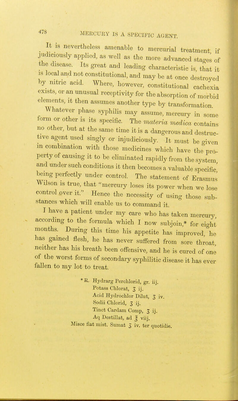 MERCUllY IS A SPECIFIC AGENT. _ It IS nevertheless amenable to mercurial treatment if judiciously applied, as well as the more advanced stages of the disease. Its great and leading characteristic is, that it IS local and not constitutional, and may be at once destroyed hy mtric acid. Where, however, constitutional cachexia exists, or an unusual receptivity for the absorption of morbid elements, it then assumes another type by transformation Whatever phase syphilis may assume, mercury in some form or other is its specific. The materia medica contains no other, but at the same time it is a dangerous and destruc- tive agent used singly or injudiciously. It must be given m combination with those medicines which have the pro perty of causing it to be eliminated rapidly from the system and under such conditions it then becomes a valuable specific' being perfectly under control. The statement of Erasmus Wilson is true, that mercury loses its power when we lose control over it. Hence the necessity of using those sub- stances which will enable us to command it. I have a patient under my care who has taken mercuiy according to the formula which I now subjoin,* for eight months. During this time his appetite has improved he has gained flesh, he has never suffered from sore throat neither has his breath been offensive, and he is cured of one of the worst forms of secondary syphilitic disease it has ever faUen to my lot to treat. * R. Hydrarg PercUorid, gr. iij. Potass Chlorat, 3 ij. Acid Hydrochlor Dilut, 3 iv. Sodii Chlorid, 3 ij. Tinct Cardam Comp, 3 ij. Aq Destillat, ad J viij. Misce fiat mist. Sumat 3 iv. ter quotidie.