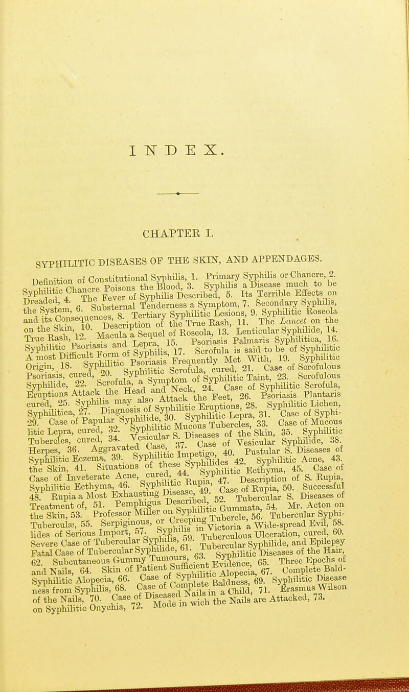 1 1^ D E X. CHAPTER I. SYPHILITIC DISEASES OF THE SKIN, AND APPENDAGES. Befinition of ConstituU^^^^^^^^ ^ X^r^Z'e SypMMic Chancre Po^^^^^^^^^ 5. Its Terrible Effects on Dreaded, 4. /^^^^^^ ^ Tenderness a Symptom, 7. Secondary Syphilis, the System, 6. Subs*^™%g^.^i^^ Syphilitic Lesions, 9. Syphilitic Roseola and Its Consequences 8 Te^^^^^^^^ The i««ce« on the TrueUasri2 nSftequel of Roseola, 13. Lenticular Syphilide, 14 True Kasn, ivj.<i i Psoriasis Palniaris Syphilitica, 16. Syphihtic Psoriasis and ^^pia, g^^^f^^j^ ^aid to be of SyphHitic AmostDiffici^tFor^^^^^^ Met With 19. Syphi itic Origin, 18. ^, 21. Case of Scrofulous Psoriasis, cured, 20. f^Pf JJ^'^J^ SvphUitic Taint, 23. Scrofulous Syphilide, 22 Scrofula a Sp^^^^ ' ^.^^^ g^^^f^^l Eruptions Attack the Head and JNecK, p's^riasis Plantaris tv^^ WaSis oTs^S^^^^^ 28. Syphilitic Lichen, Syphilitica, 27. V ^ i -r^r on Simhilitic Lepra. 31. Case of Syphi- 29^^ Case of PaPfl^.^/yg^-^lJi^^^^^ Case of mJcous litic Lepra, cured, 32. ^/P^™ ^^^'^^^p^ges of the Skin, 35. Syphilitic Tubercles cured, 34- J-cul^r S Diseases of W^^^^^^^ J^^^ Herpes, 36. Aggravated \^^f,'. i^^^o 40 Pustular S. Diseases of Syphilitic Eczema, 39 SyphiMic Imp^^^^^^ Syphilitic Acne, 43. the Skin, 41. Situations of these Syphdic^s^^^^^^^^^ ^^^^ Case of Inveterate ^cne, cured 44 Sypmimc y ^ g_ SyphUitic Ecthyma, 46. Syphditic Rupia, «^ ^^^ P 50. Successful 48^ RupiaaMost Exhausting Disease 49. Case o^^^^^^^^ Diseases of Treatment of, 51. Pemphigus Described o^ J^ j^^^^ theS, 53. Professor MiUer -^^fy^'y^X^^^^^'. Tubercular Syphi- Tubercute, 55. Serpiginous, or C^^f f ^ Wide-spread Evil, 58. lides of Serious Import, 57. SypfTuberculous Ulceration, cured, 60. Severe Case of Tubercular Syph is, o9. Tub^^c^^^^^ ^^^^ Fatal Case of Tubercular Syphdide 61. J-''|^\iiifcic^l)iseases of the Han- 62 Subcutaneous Gummy Tumours, 63. ^W^^^ gg. Three Epochs of .nd Nails. 64. Skin of Patient Sufficient E^^^^^^^^ Complete Bald- ami Nails, 64. Skin of Patient Su»^^^ Complete Bald- Syphilitic Alopecia, 66. Case of ^^yphii™^ Syphilitic Disease nLs from Syphilis, 68. Case of Conn^lete ±5=^1'^^^'^ rj^ ^Erasmus Wilson of thrNails%. Case of 1^^:^''^ th^ S are Attacked, 73. on Syphilitic Onychia, /2. Mode in wi