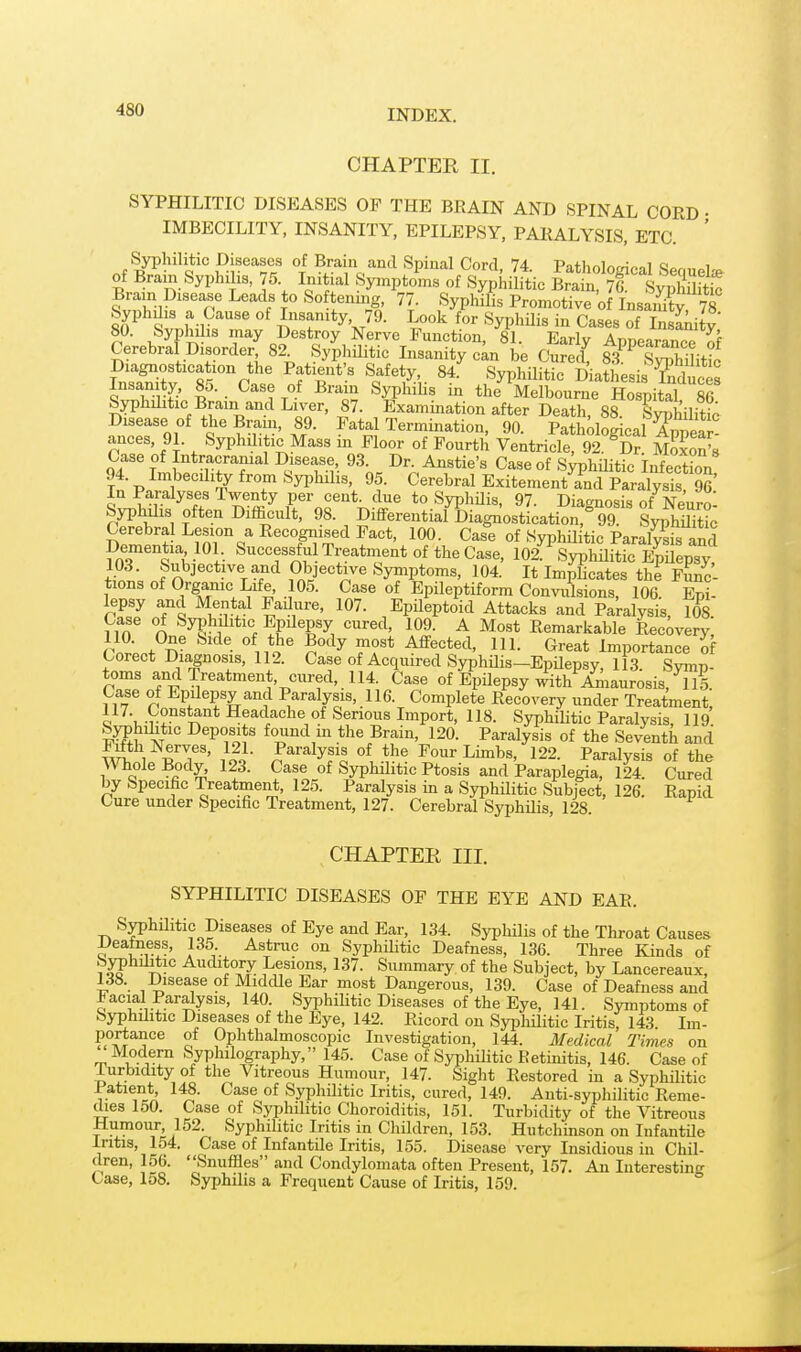 CHAPTER II. SYPHILITIC DISEASES OP THE BRAIN AND SPINAL CORD • IMBECILITY, INSANITY, EPILEPSY, PARALYSIS, ETC. ' ^Syphilitic Diseases of Brain and Spinal Cord, 74. Pathological Sec.uelie of Brain Syphilis, 75. Initial Symptoms of Syphilitic Brain, 7G. SyphmtS Brain Disease Leads to Softeniiig, 77. Syphilis Promotive o InsSy 78 fi^^ ^v.h l IrT'K^^- ^yPhHis in Cases of InsLity 80. byphilis may Destroy Nerve Function, 81. Early Appearance of Cerebral Disorder 82 SyphUitic Lisanity cln be Cured! SiUtL Diagnostication the Patient s Safety, 84. Syphilitic Diathesis Sices Insanity, 85. Case of Bram Syphilis in the Melbourne Hospital 86 Syphilitic Brain and Liver, 87. Examination after Death, 88. Syphilitic Disease of the Brain, 89. Fatal Termination, 90. PathoCca Wat ances, 91. Syphilitic Mass in Floor of Fourth Ventricle 92^Dr Moxon^ Case of Intracranial Disease, 93. Dr. Anstie's Case of siT)hUitic InfectLn 94. Imbecility from Syphilis, 95. Cerebral ExitementYnd Paralysis 96^ In Paralyses Twenty per cent, due to Syphilis, 97. Diagnosis of Neuro Syphilis often Difficult, 98. Differential Diagi^ostication? 99 SyphUitb Cerebra Lesion a Recognised Fact, 100. Case of Syphil tic Paralysis and Dementia 101 Successful Treatnient of the Case, 102'^^S31;MiS ESpsy tSt; J'}^i^''^}^%^f^ Py^'^'^^ Symptoms, 104. It Implicates thi Func- tions of Organic Life, 105. Case of Epileptiform Convulsions, 106. Epi- lepsy and Mental Fadure, 107. Epileptoid Attacks and Paralysis, 108 Case of Syphditic Epdepsy cured, 109. A Most Remarkable Recovery, (Wnf^^ • ^ii^o* n°'^^ ff* ^^1- C^reat Importance of Corect Diagnosis, 112. Case of Acquired SyphUis-Epilepsy, 113. Symp- toms andlreatment, cured, 114. Case of Epilepsy ^thAnianrosis, US. Case of Epilepsy and Paralysis, 116. Complete Recovery under Treatment, 117. Constant Headache of Serious Import, 118. Syphilitic Paralysis, 119 SjTtibtic Deposits found in the Brain, 120. Paralysis of the Seventh and ^Jil -^T' l ol ^^^'''^yf^ Four Limbs, 122. Paralysis of the ^Vhole Body, 123. Case of Syphilitic Ptosis and Paraplegia, 124. Cured by Specific Treatmeixt, 125. Paralysis in a Syphilitic Subject, 126. Rapid Cure under Specific Treatment, 127. Cerebral Syphilis, 128. CHAPTER III. SYPHILITIC DISEASES OF THE EYE AND EAR. Syphilitic Diseases of Eye and Ear, 134. Syphilis of the Throat Causes JJeatness, 135 Astruc on Syphilitic Deafness, 136. Three Kinds of '^JThilitic Auditory Lesions, 137. Summary of the Subject, by Lancereaux, 138. Disease of Middle Ear most Dangerous, 139. Case of Deafness and facial Paralysis, 140. Syphilitic Diseases of the Eye, 141. Symptoms of Syphilitic Diseases of the Eye, 142. Ricord on SyphUitic Iritis, 143 Im- portance of Ophthalmoscopic Investigation, 144. Medical Times on Modern Syphilography, 145. Case of Syphilitic Retmitis, 146. Case of iurbidity of tlie Vitreous Humour, 147. Sight Restored in a Syphilitic Patient, 148. Case of Syphilitic Iritis, cured, 149. Anti-syphilitic Reme- dies 150. Case of Syphilitic Choroiditis, 151. Turbidity of the Vitreous Humour^ 152. Syphilitic Iritis in Children, 153. Hutchinson on Infantile Iritis, lo4. Case of Infantile Iritis, 155. Disease very Insidious in Chil- dren, 156. Snuffles and Condylomata often Present, 157. An Interesting Case, 158. Syphilis a Frequent Cause of Iritis, 159.