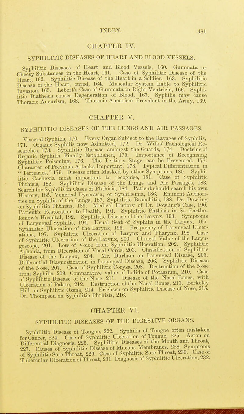 CHAPTER IV. SYPHILITIC DISEASES OF HEART AND BLOOD VESSELS. Syphilitic Diseases of Heart and Blood Vessels, 160. Gummata or Cheesy Substances La the Heart, 161. Case of Syphilitic Disease of the Heart 162. Syphilitic Disease of the Heart in a Soldier, 163. Syphilitic Disease of the Heart, cured, 164. Miiscular System liable to Syphilitic Invasion, 165. Lebert's Case of Gummata in Eight Ventricle, 166. Syphi- litic Diathesis causes Degeneration of Blood, 167. SyphiUs may cause Thoracic Aneurism, 16S. Thoracic Aneurism Prevalent in the Army, 169. CHAPTER V. SYPHILITIC DISEASES OF THE LUNGS AND AlPt PASSAGES. Visceral Syphilis, 170. Every Organ Subject to the Ravages of Syphilis, 171. Organic Syphilis now Admitted, 172. Dr. Wilks' Pathological Re- searches 173. Syphilitic Disease amongst the Guards, 174. Doctrine of Organic' Syphilis Finally Established, 175. Importance of Recognising Syphilitic Poisoning, 176. The Tertiary Stage can be Prevented, 177. Character of Previous Attacks Important, 178. Typical Differentiation in Tertiaries, 179. Disease often Masked by other Symptoms, 180. Syiahi- litic Cachexia most important to recognise, 181. Case of Syphilitic Phthisis, 182. Syphilitic Disease of the Lungs and Air Passages, 183. Search for Syphilis in Cases of Phthisis, 184. Patient should search his own History, 185. Venereal Dyscrasia, or Syphiltemia, 186. Eminent Authori- ties on Syphilis of the Lungs, 187. Syphilitic Bronchitis, 188. Dr. Dowling ■on Syphilitic Phthisis, 189. Medical History of Dr. Dowling's Case, 190. Patient's Restoration to Health, 191. Syphilitic Phthisis in St. Bartho- lomew's Hospital, 192. Syphilitic Disease of the Larynx, 193. Symptoms of Laryngeal Syphilis, 194. Usual Seat of Syphilis in the Larynx, 195. Syphilitic Ulceration of the Larynx, 196. Frequency of Laryngeal Ulcer- ations, 197. Syphilitic Ulceration of Larynx and Pharynx, 198. Case of Syphilitic Ulceration of the Larynx, 200. Clinical Value of the Laryn- goscope, 201. Loss of Voice from Syphilitic Ulceration, 202. Syphilitic Aphonia, from Ulceration of Vocal Cords, 203. Classification of Syphilitic Disease of the Larynx, 204. Mr. Durham on Laryngeal Disease, 205. Differential Diagnostication in Laryngeal Disease, 206. Syphilitic Disease of the Nose, 207. Case of Syphilitic Coryza, 208. Destruction of the Nose from Syphilis, 209. Comparative value of Iodide of Potassium, 210. Case of SyphUitic Disease of the Nose, 211. Disease of the Nasal Bones, with Ulceration of Palate, 212. Destruction of the Nasal Bones, 213. Berkeley Hill on Syphilitic Ozena, 214. Erichsen on Syphilitic Disease of Nose, 215. Dr. Thompson on Syphilitic Phthisis, 216. CHAPTER VI. SYPHILITIC DISEASES OF THE DIGESTIVE ORGANS. Syphilitic Disease of Tongue, 222. SyphiUs of Tongue often mistaken for Cancer, 224. Case of SyphUitic Ulceration of Tongue, 225. Acton on Differential Diagnosis, 226. SyphUitic Diseases of the Mouth and Throat, 227. Causes of SyphUitic Disease of Mucous Membranes, 228. byniptoms of SyphUitic Sore Throat, 229. Case of Syphilitic Sore -Throat 230 Case of Tubercular Ulceration of Throat, 231. Diagnosis of SyphUitic Ulceration, 232.