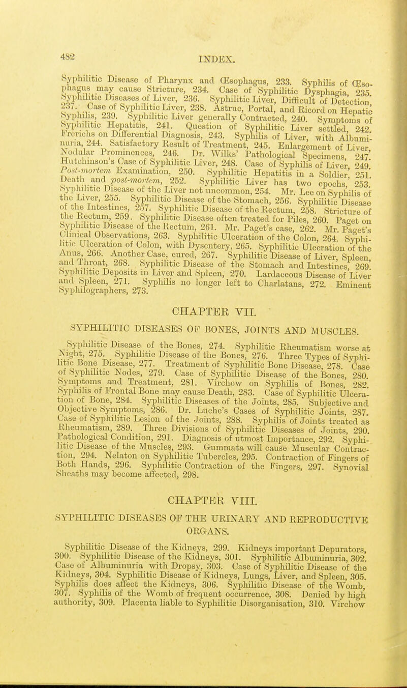 Syphilitic Disease of Pharynx and QDsophagus, 233. Syphilis of CEso- phaaus may cause Stricture, 234. Case of Syphilitic Dyspliagia 235 Syj.hihtic Diseases of Liver. 236. Syi^hilitic Liver, Difficult of Detection ;v,;in-i?'o.o '^^1' '*,',.^'y'?^' ^^S. Astruc Portal, and Ricordon Hepatic Syphilis, 239. Syphilitic Liver generally Contracted, 240. Symptoms of Sypluhtic I-IeiJatitis 241. Question of Syphilitic Liver settled, 242 brerichs on Difrerential Diagnosis, 243. Syphilis of Liver, with Aibumi- iiuna, 244 Satisfactory Result of Treatment, 245. Enlargement of Liver Modular Prominences 24(5. Dr. Wilks' Pathological Specimens, 247'. Hutchinson s Case ot Syphditic Liver, 248. Case of Syphilis of Liver 249 lo><l.mortem Examination, 250. Syphilitic Hepatitis in a Soldier' ^r,]' Death and posi-mo/'tew, 252. Syphilitic Liver has two epochs' 253* Syplnhtic Disease of the Liver not uncommon, 254. Mr. Lee on Syphilis of the Liver 2o5. Syphilitic Disease of the Stomach, 256. Syphilitic Disease of tlie Intestines, 257. Sypluhtic Disease of the Rectum, 258. Stricture of the Rectum, 259. Syphilitic Disease often treated for Piles, 260 Paget on Syplnlitic Disease of the Rectum, 261. Mr. Paget's case, 262. Mr Pa-^et's Cluneal Observations, 263. Syphilitic Ulceration of the Colon, 264 Swhi- litic Ulceration of Colon, with Dysentery, 265. Syphilitic Ulceration of the Anus, 266 Aaother Case cured, 267. Syphditic Disease of Liver, Spleen, o \ •1°''^*?. 2^^- '^ypliilitic Disease of the Stomach and Litestines 269 Syphilitic Deposits in Liver and Spleen, 270. Lardaceous Disease of Liver ami Spleen, 271. Syphilis no longer left to Charlatans, 272. Emment Syphilographers, 273. CHAPTER VII. SYPHILITIC DISEASES OE BONES, JOINTS AND MUSCLES. T.T-^T?^^iii*i'' Disease of the Bones, 274. Syphditic Rheumatism worse at JSight, 275. Syphditic Disease of the Bones, 276. Three Types of Syphi- litic Bone Disease, 277. Treatment of Syphilitic Bone Disease 278 Case of Syphditic Nodes, 279. Case of Syphilitic Disease of the ]Bones SO Symptoms and Treatment, 281. Virchow on Sj'phiHs of Bones' •'>S2 Syphdis of Frontal Bone may cause Death, 283. Case of Syphditic Ulcera- tion of Bone, 284. Syphilitic Diseases of the Joints, 285. Subjective and Objective Symptoms, 286. Dr. Ltiche's Cases of Syphditic Joints 287 Case of SyphHitic Lesion of the Joints, 288. Syphilis of Jomts treated as Rheumatism, 289. Three Divisions of SyphiUtic Diseases of .Joints, 290. Pathological Condition, 291. Diagnosis of utmost Importance, 292. s'yplii- litic Disease of the Muscles, 293. Gummata will cause Muscular Contrac- tion, 294. Nelaton on Syphditic Tubercles, 295. Contraction of Fingers of Both Hands, 296. Syphditic Contraction of the Fingers, 297. S\'no\nal Sheaths may become affected, 298. CHAPTER VIII. SYPHILITIC DISEASES OF THE URINARY AND REPRODUCTIVE ORGANS. Syphilitic Disease of the Kidneys, 299. Kidneys important Depurators, 300. Syphilitic Disease of the Kidneys, 301. Syphditic Albuminuria, 302. Case of Albuminuria with Dropsy, 303. Case of Syi^hditic Disease of the Kidneys, 304. Syphilitic Disease of Kidneys, Lungs, Liver, and Spleen, 305. Syphilis does aiFect the Kidneys, 306. Sypliilitic Disease of the Womb, 307. Syphilis of the Womb of frequent occurrence, 308. Denied by high authority, 309. Placenta liable to Syi)hditic Disorganisation, 310. Virchow