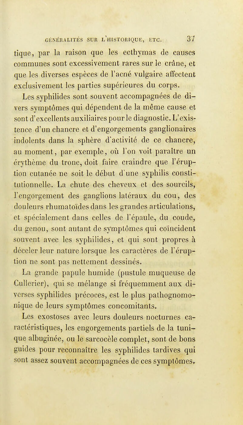 tique, par la raison que les ecthymas de causes communes sont excessivement rares sur le crâne, et que les diverses espèces de l'acné vulgaire affectent exclusivement les parties supérieures du corps. Les syphilides sont souvent accompagnées de di- vers symptômes qui dépendent de la même cause et sont d'excellents auxiliaires pour le diagnostic. L'exis- tence d'un chancre et d'engorgements ganglionaires indolents dans la sphère d'activité de ce chancre, au moment, par exemple, où l'on voit paraître un érythème du tronc, doit faire craindre que l'érup- tion cutanée ne soit le début d'une syphilis consti- tutionnelle. La chute des cheveux et des sourcils, l'engorgement des ganglions latéraux du cou, des douleurs rhumatoïdesdans les grandes articulations, et spécialement dans celles de l'épaule, du coude, du genou, sont autant de symptômes qui coïncident souvent avec les syphilides, et qui sont propres à déceler leur nature lorsque les caractères de l'érup- tion ne sont pas nettement dessinés. La grande papule humide (pustule muqueuse de Cullerier), qui se mélange si fréquemment aux di- verses syphilides précoces, est le plus pathognomo- nique de leurs symptômes concomitants. Les exostoses avec leurs douleurs nocturnes ca- ractéristiques, les engorgements partiels de la tuni- que albuginée, ou le sarcocèle complet, sont de bons guides pour reconnaître les syphilides tardives qui sont assez souvent accompagnées de ces symptômes.