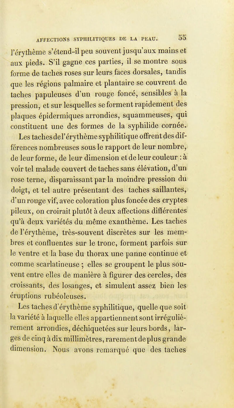 l'érythème s'étend-il peu souvent jusqu'aux mains et aux pieds. S'il gagne ces parties, il se montre sous forme de taches roses sur leurs faces dorsales, tandis que les régions palmaire et plantaire se couvrent de taches papuleuses d'un rouge foncé, sensibles à la pression, et sur lesquelles se forment rapidement des plaques épidermiques arrondies, squammeuses, qui constituent une des formes de la syphilide cornée. Les taches del'érythème syphilitique offrent des dif- férences nombreuses sous le rapport de leur nombre, de leur forme, de leur dimension et de leur couleur : à voir tel malade couvert de taches sans élévation, d'un rose terne, disparaissant par la moindre pression du doigt, et tel autre présentant des taches saillantes, d'un rouge vif, avec coloration plus foncée des cryptes pileux, on croirait plutôt à deux affections différentes qu'à deux variétés du même exanthème. Les taches de l'érythème, très-souvent discrètes sur les mem- bres et confluentes sur le tronc, forment parfois sur le ventre et la base du thorax une panne continue et comme scarlatineuse ; elles se groupent le plus sou- vent entre elles de manière à figurer des cercles, des croissants, des losanges, et simulent assez bien les éruptions rubéoleuses. Les taches d'érythème syphilitique, quelle que soit la variété à laquelle elles appartiennent sont irréguliè- rement arrondies, déchiquetées sur leurs bords, lar- ges de cinq à dix millimètres, rarement de plus grande dimension. Nous avons remarqué que des taches