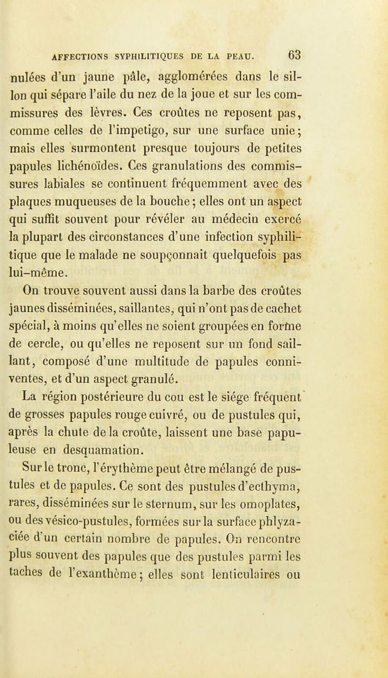 nulées d'un jaune pâle, agglomérées dans le sil- lon qui sépare l'aile du nez de la joue et sur les com- missures des lèvres. Ces croûtes ne reposent pas, comme celles de l'impétigo, sur une surface unie ; mais elles surmontent presque toujours de petites papules lichénoïdes. Ces granulations des commis- sures labiales se continuent fréquemment avec des plaques muqueuses de la bouche ; elles ont un aspect qui suffit souvent pour révéler au médecin exercé la plupart des circonstances d'une infection syphili- tique que le malade ne soupçonnait quelquefois pas lui-même. On trouve souvent aussi dans la barbe des croûtes jaunes disséminées, saillantes, qui n'ont pas de cachet spécial, à moins qu'elles ne soient groupées en forme de cercle, ou qu'elles ne reposent sur un fond sail- lant, composé d'une multitude de papules conni- ventes, et d'un aspect granulé. La région postérieure du cou est le siège fréquent de grosses papules rouge cuivré, ou de pustules qui, après la chute de la croûte, laissent une base papu- leuse en desquamation. Sur le tronc, l'éry thème peut être mélangé de pus- tules et de papules. Ce sont des pustules d'ecthyma, rares, disséminées sur le sternum, sur les omoplates, ou desvésico-pustules, formées sur la surface phlyza- ciée d'un certain nombre de papules. On rencontre plus souvent des papules que des pustules parmi les taches de l'exanthème ; elles sont lenticulaires ou