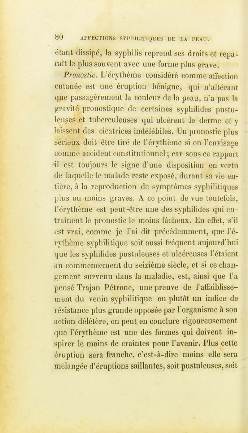 étant dissipé, la syphilis reprend ses droits et repa- raît le plus souvent avec une forme plus grave. Pronostic. L'érythème considéré comme affection cutanée est une éruption bénigne, qui n'altérant que passagèrement la couleur de la peau, n'a pas la gravité pronostique de certaines syphilides pustu- leuses et tuberculeuses qui ulcèrent le derme et y laissent des cicatrices indélébiles. Un pronostic plus sérieux doit être tiré de l'érythème si on l'envisage comme accident constitutionnel; car sous ce rapport il est toujours le signe d'une disposition en vertu de laquelle le malade reste exposé, durant sa vie en- tière, à la reproduction de symptômes syphilitiques plus ou moins graves. A ce point de vue toutefois, l'érythème est peut-être une des syphilides qui en- traînent le pronostic le moins fâcheux. En effet, s'il est vrai, comme je l'ai dit précédemment, que l'é- rythème syphilitique soit aussi fréquent aujourd'hui que les syphilides pustuleuses et ulcéreuses l'étaient au commencement du seizième siècle, et si ce chan- gement survenu dans la maladie, est, ainsi que l'a pensé Trajan Pétrone, une preuve de l'affaiblisse- ment du venin syphilitique ou plutôt un indice de résistance plus grande opposée par l'organisme à son action délétère, on peut en conclure rigoureusement que l'érythème est une des formes qui doivent in- spirer le moins de craintes pour l'avenir. Plus cette éruption sera franche, c'est-à-dire moins elle sera mélangée d'éruptions saillantes, soit pustuleuses, soit