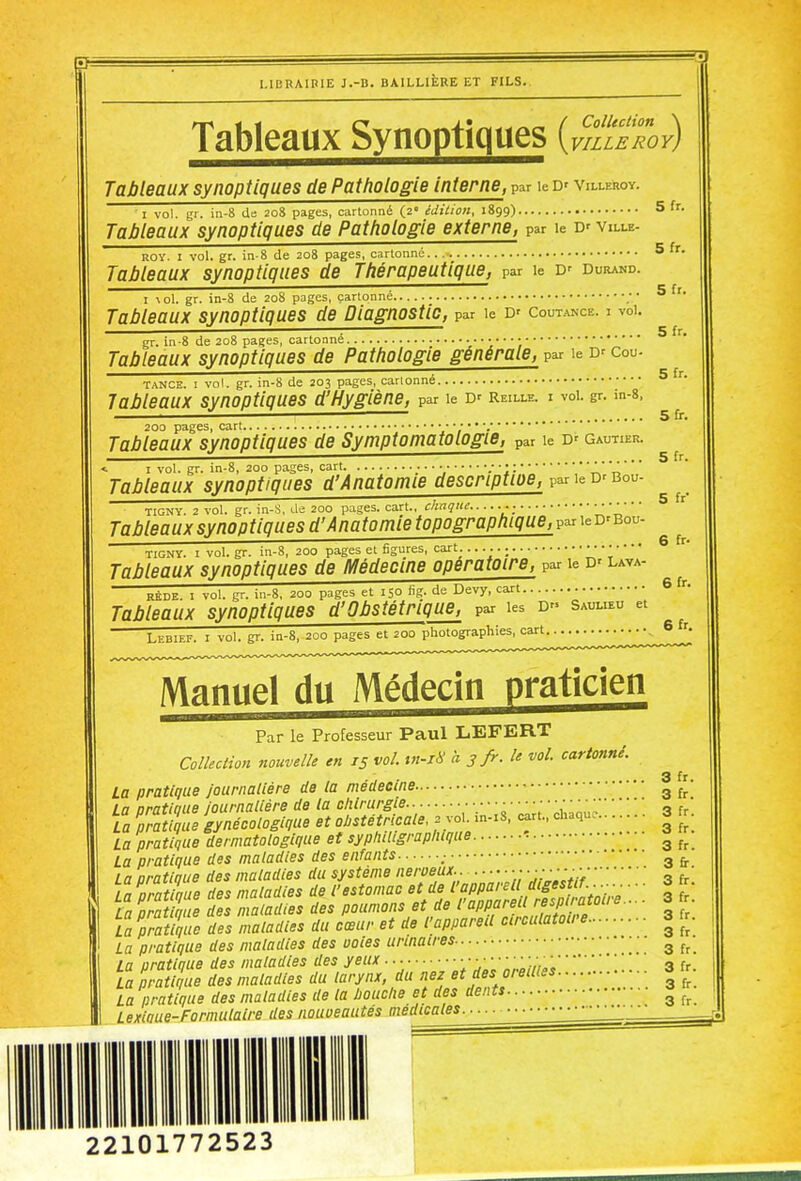 Tableaux Synoptiques {v^SeTov) Tableaux synoptiques de Pathologie interne, par le D' villeroy. I vol. gr. in-8 de 20S pages, cartonné (2 édition, 1899) 5 fr. Tableaux synoptiques de Pathologie externe, par le D' ville- ROY. I vol. gr. in-8 de 208 pages, cartonné 5 fr. Tableaux synoptiques de Thérapeutique, par le D' durand. I \ol. gr. in-8 de 208 pages, cartonné ; • ^ Tableaux synoptiques de Diagnostic, par le d'coutance. i vd. ■ 5 fr. gr. in-8 de 208 pages, cartonné Tableaux synoptiques de Pathologie générale, par le D' cou- tance. I vol. gr. in-8 de 203 pages, cartonné ^ Tableaux synoptiques d'Hygiène, par le D' reille. i voi. gr. in-s. 5 fr. 200 pages, cart Tableaux synoptiques de Symptomatologie, par le D' Gautier. ■<. I vol. gr. in-8, 200 pages, cart J,  Tableaux synoptiques d'Anatomie descnptioe, par le d'bou- TIGNY. 2 vol. gr. in-S, de 200 pages, cart., chaque . Tableaux synoptiques d'Anatomie topographique, par le D'bou- TiGNY. I vol. gr. in-8, 200 pages et figures, cart. • Tableaux synoptiques de Médecine opératoire, par le D' laya- RÉDE. I vol. gr. in-8, 200 pages et 150 fig. de Devy, cart.. 6 r. Tableaux synoptiques d'Obstétrique, par les D'. saulieu et Lebief. i vol. gr. in-8, 200 pages et 200 photographies, cart 6 '• Manue\ du Médecin praticien Par le Professeur Paul LEFERT Colkciwn nouvelle en 15 vol. tn-i8 a 3 fr. le vol. cartonné. 3 fr La pratique journalière de la médecine g La oratlaue Journalière de ta chirurgie a fr La pratllue gynécologique et f^tétrlcale^^^ -is. cart.. chaque . 3 fr. La pratique dermatologique et syphiUgrapluque La pratique des maladies des enfants 3 ^ La oratlaue des maladies du système nerveux.. V.i--î fr La oratlaue des maladies de V estomac et de l'appareil digestif..^--^ ... 3 fr. LamSe S nwladies des poumons et de 3 La pratique des maladies du cœur et de l'appareU circulatowe 3 '^r. La pratique des maladies des uoles urinaires ^ La pratique des maladies des yeux...... • • • ■; „„;,3 fr. La pratique des maladies du larynx, du nez et des oieMes ■ La pratique des maladies de la Imiclie et des dents ^ Lexlnue-Formulalre des nouveautés médicales 22101772523