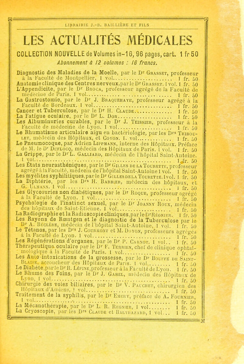 LES ACTUALITÉS MÉDICALES COLLECTION NOUVELLE de Volumes in-16, 96 pages, cart. 1 fr 50 Abonnement à 12 oolumes : 16 francs. Diagnostic des Maladies de la Moelle, par le D^' Grasset, professeur ;i la Faculté de .Montpellier, 1 vol 1 fr. 50 AnatomiecliniquedesCeiitresnerveux,parleD>'GnASSET. Ivol. 1 fr. 50 L'Appendicite, par le D Broca, professeur agrégé de la Faculté de uiedeciue de l'aris. 1 vol 1 fi-. 50 La Gastrostomie, par le J. Braquehaye, professeur agrégé à la Faculté de Bordeaux. 1 vol , 1 fr. 50 Cancer et Tuberculose, par le H. Claude 1 fr. 50 La Fatigue oculaire, par le L. Dor 1 fr. 60 Les Albuminuries curables, par le D- J. Teissier, professeur à la Faculté de médecine de Lyon. 1 vol ■ 1 fr. 50 Le Rhumatisme articulaire aigu en bactériologie, parles Dis Tribou- LET, médecin des Hôpitaux, et Covon. I. vol 1 fr. iO Le Pneumocoque, par Adrien Lippmann, interne des Hôpitaux. Préface de M. le D' Dl'flocq, médecin des Hôpitaux de Paris. 1 vol. 1 fr. 50 La Grippe, par le D'- L. Galliard, médecin de l'hôpital Saint-.4ntoiDc. 1 vol Icfr. 50 Les États neurasthéniques, par le D»'Gilles delaTourette, professeur agrégé à laFacultc, médecin de l'hôpital Saint-Auloinel vol. 1 fr. 50 Lesmyélitessyphilitiques.parleDrGiLLESDELATouRETTE.lvol. 1 fr 50 La Diphtérie, par les H. Barbier, médecin des hôpitaux, et G. L'ljian.n. 1 vol 1 fr. 50 Les Glycosuries non diabétiques, par le Roque, professeur a^i-é^d à la Faculté de Lyon. 1 vol • 1 fr %q Psychologie de l'instinct sexuel, par le Joanny'roux, médecin des hôpitaux de Saint-Etienne. 1 vol 1 fr. 50 LaRadiographieetlaRadioscopiecliniqueSjparleD'-RiiaNiiïR. l fr. 50 Les Rayons de Rœntgen et le diagnostic de la Tuberculose par le D-A. Béclère, médecin de l'bôpital Saint-Antoine, 1 vol. 1 fr 50 Le Tétanos, par les D J. Courmont et M. Doyom, professeurs a^rréo-és à la Faculté de Lyon. 1 vol l°fr ^50 Les Régénérations'd'organes, parle D- P. Cahkot. i vol. l fr 50 Thérapeutique, oculaire par le D-- F. Terrien, chef de clinique ophtal- mologique à la Faculté de Paris. 1 vol \ \- 50 Les Auto-intoxications de la grossesse, par le D- Boli'fe de Saint- Blaise, accoucheur des Hôpitaux de Paris. 1 vol 1 fr ',Q LeDiabète,parloU'-R. LÉPiNE.professeuràlaFarultédeLyou. 1 fr' 50 Le Rhume des Foins, par le J. Gahel, médecin des Hôpitaux de Lyon, 1 vol I jj. Chirurgie des voies biliaires, par le Dr V. Palciiet, chirurgien des Hopiîaiix d'Auiic-ns, ! vol 1 fr, 59 Traitement de la syphilis, par le D' E.meuy, préface de A.'Fourn'jer 1 vol 1 fr 50 La Mécanothérapie, par le D'- L.' R.' RÈonier,' ivol! ! 1 fr 50 La Cryoscopie, par les D Claude et Baltiiazahi), 1 vol... 1 fr. 50