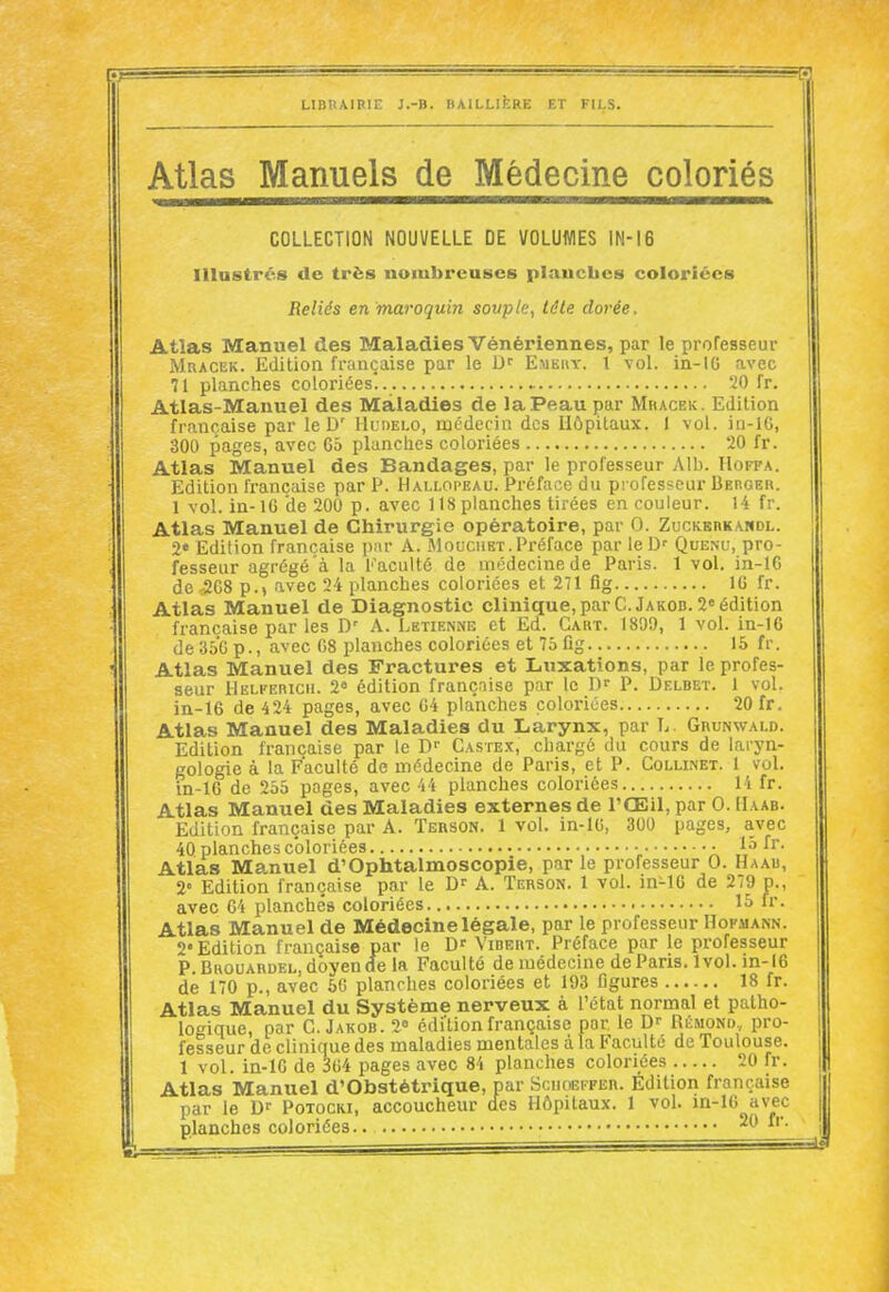 Atlas Manuels de Médecine coloriés COLLECTION NOUVELLE DE VOLUMES IN-16 Illustrés de très nombreuses plaucbes coloriées Reliés en maroquin sovplc, léle dorée. Atlas Manuel des Maladies Vénériennes, par le professeur Mracek. Edition française par le Emehy. 1 vol. in-10 avec 71 planches coloriées... 20 fr. Atlas-Manuel des Maladies de la Peau par Mracek. Edition française par le D' Hudei.o, médecin des Hôpitaux. I vol. iu-lG, 300 pages, avec G5 planches coloriées 20 fr. Atlas Manuel des Bandages, par le professeur Alb. Hoffa. Edition française par P. Hallopeau. Préface du professeur Berger. 1 vol. in-16 'de 200 p. avec 118 planches tirées en couleur. 14 fr. Atlas Manuel de Chirurgie opératoire, par 0. Zuckerkandl. 2« Edition française par A. Mouchet.Préface par leD' Quenu, pro- fesseur agrégé à la Faculté de médecine de Paris. 1 vol. in-16 de r2G8 p.) avec 24 planches coloriées et 271 fig IC fr. Atlas Manuel de Diagnostic clinique, par C.Jakod. 20 édition française par les D' A. Letienne et Ed. Cart. 1899, 1 vol. in-16 de 35G p., avec 68 planches coloriées et 75 fig 15 fr. Atlas Manuel des Fractures et Luxations, par le profes- seur llELFERicii. 2« édition françnise par le D- P. Delbet. 1 vol. in-16 de 424 pages, avec 64 planches coloriées 20 fr, Atlas Manuel des Maladies du Larynx, par L. Grunwald. Edition française par le D- Castex, chargé du cours de laryn- gologie à la Faculté de médecine de Paris, et P. Collinet. 1 vol. in-16 de 255 pages, avec 44 planches coloriées 14 fr. Atlas Manuel des Maladies externes de l'Œil, par 0. Haab. Edition française par A. Terson. 1 vol. in-16, 300 pages, avec 40 planches coloriées • ■ 15 fr. Atlas Manuel d'Ophtalmoscopie, par le professeur 0. Haau, 2' Edition française par le D' A. Terson. 1 vol. in-lC de 279 p., avec 64 planchés coloriées 15 fr. Atlas Manuel de Médecine légale, par le professeur Hofmann. 2'Edition française par le D' Vibert. Préface par le professeur P.BuouARDEL,doyende la Faculté de médecine de Paris. 1vol. in-16 de 170 p., avec 6G planches coloriées et 193 figures 18 fr. Atlas Manuel du Système nerveux à l'état normal et patho- logique, par C. Jakob. 2» édition française par le Dr Rémond, pro- fesseur de clinique des maladies mentales à la Faculté de Toulouse. 1 vol. in-16 de 364 pages avec 84 planches coloriées 20 fr. Atlas Manuel d'Obstétrique, par Sciioeffer. Édition française par le D'' Potocri, accoucheur des Hôpitaux. 1 vol. in-16 avec planches coloriées..