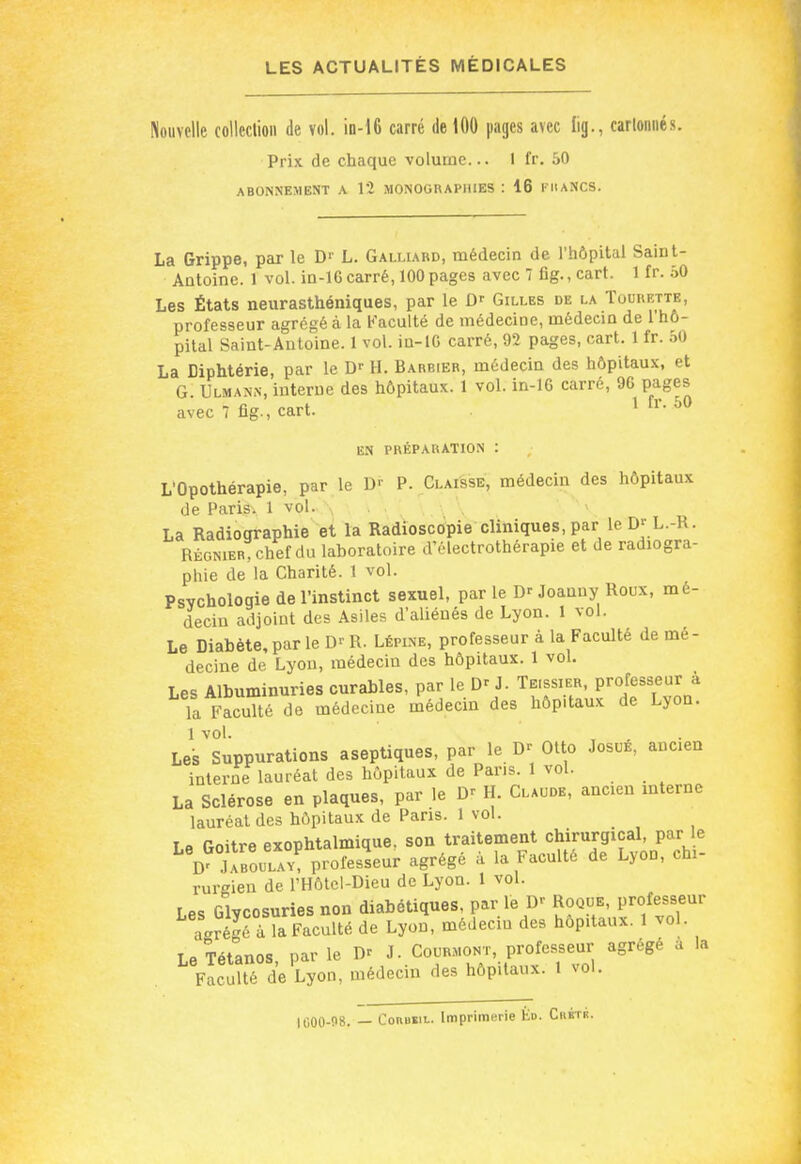 Nouvelle colleclion de vol. in-16 carré de 100 pages avec lig., carlonnés. Prix de chaque volume... 1 fr, 50 ABONNEMENT A 12 MONOGRAPHIES : 16 I llANCS. La Grippe, par le D'- L. Galliard, médecin de l'hôpital Saint- Antoine. 1 vol. in-lG carré, 100pages avec 7 flg., cart. 1 fr. 50 Les États neurasthéniques, par le D' Gilles de la Tourf.tte, professeur agrégé à la Faculté de médecine, médecm de 1 hô- pital Saint-Antoine. 1 vol. in-lG carré, 92 pages, cart. 1 fr. 50 La Diphtérie, par le D- H. Barbier, médecin des hôpitaux, et G. Ulmann, interne des hôpitaux. 1 vol. in-lG carré, 96 pages avec 7 flg., cart. ^ ^ EN PRÉPARATION : L'Opothérapie, par le D'' P. Claisse, médecin des hôpitaux de Paris\ 1 vol. \ La Radiographie'et la Radioscopie cliniques, par le L.-R. RÉGNIER, chef du laboratoire d'électrothérapie et de radiogra- phie de la Charité. 1 vol. Psychologie de l'instinct sexuel, par le Dr Joanny Roux, mé- decin adjoint des Asiles d'aliénés de Lyon. 1 vol. Le Diabète, par le R. Lépine, professeur à la Faculté de mé- decine de Lyon, médecin des hôpitaux. 1 voL Les Albuminuries curables, par le D' J. Te.ssier, Professeur à Ta Faculté de médecine médecin des hôp.taux de Lyon. Lel^'suppurations aseptiques, par le Otto JosuÉ, ancien interne lauréat des hôpitaux de Pans. 1 vol. La Sclérose en plaques, par le H. Claude, ancien interne lauréat des hôpitaux de Pans. 1 vol. Le Goitre exophtalmique, son traitement chirurgical, par le D' Uboulav^ professeur agrégé à la Faculté de Lyon, chi- rurgien de l'Hôtcl-Dieu de Lyon. 1 vol. Les Glycosuries non diabétiques, par le D- Roque, professeur a-réPlTFaculté de Lyon, médecin des hôp.taux. 1 vol. Le Tétanos par le D' J. Courmont, professeur agrège a la Facuîté de Lyon, médecin des hôpitaux. 1 vol. lti00-!>8. — CoRBsa. Imprimerie Ko. Chktk.