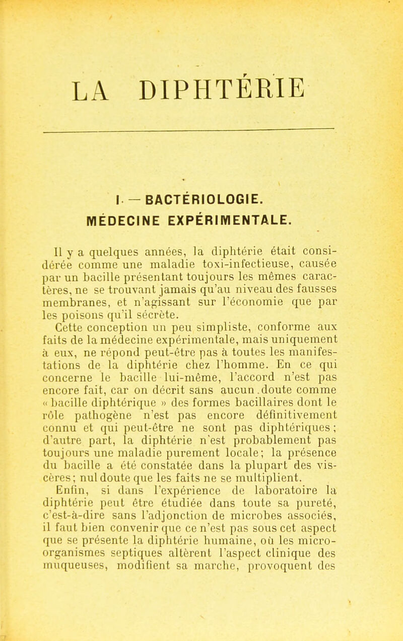 I — BACTÉRIOLOGIE. MÉDECINE EXPÉRIMENTALE. Il y a quelques années, la diphtérie était consi- dérée comme une maladie toxi-infectieuse, causée par un bacille présentant toujours les mêmes carac- tères, ne se trouvant jamais qu'au niveau des fausses membranes, et n'abaissant sur l'économie que par les poisons qu'il sécrète. Cette conception un peu simpliste, conforme aux faits de la médecine expérimentale, mais uniquement à eux, ne répond peut-être pas à toutes les manifes- tations de la diphtérie chez l'homme. En ce qui concerne le bacille lui-même, l'accord n'est pas encore fait, car on décrit sans aucun.doute comme « bacille diphtérique » des formes bacillaires dont le rôle pathogène n'est pas encore définitivement connu et qui peut-être ne sont pas diphtériques ; d'autre part, la diphtérie n'est probablement pas toujours une maladie purement locale; la présence du bacille a été constatée dans la plupart des vis- cères; nul doute que les faits ne se multiplient. Enfin, si dans l'expérience de laboratoire la diphtérie peut être étudiée dans toute sa pureté, c'est-à-dire sans l'adjonction de microbes associés, il faut bien convenir que ce n'est pas sous cet aspect que se présente la diphtérie humaine, où les micro- organismes septiques altèrent l'aspect clinique des muqueuses, modifient sa marche, provoquent des