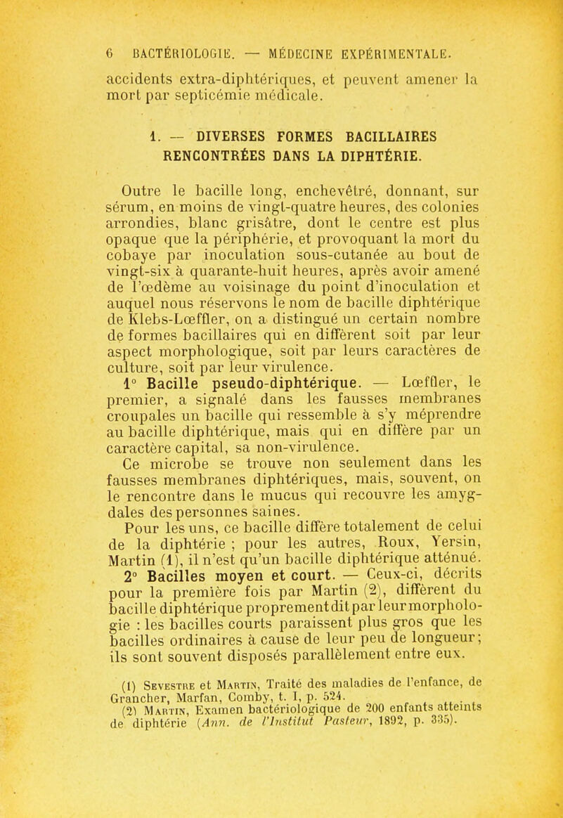 accidents extra-diphtériques, et peuvent amener la mort par septicémie médicale. 1. — DIVERSES FORMES BACILLAIRES RENCONTRÉES DANS LA DIPHTÉRIE. Outre le bacille long, enchevêtré, donnant, sur sérum, en moins de vingt-quatre heures, des colonies arrondies, blanc grisâtre, dont le centre est plus opaque que la périphérie, et provoquant la mort du cobaye par inoculation sous-cutanée au bout de vingt-six à quarante-huit heures, après avoir amené de l'œdème au voisinage du point d'inoculation et auquel nous réservons le nom de bacille diphtérique de Klebs-Lœffler, on a distingué un certain nombre de formes bacillaires qui en diffèrent soit par leur aspect morphologique, soit par leurs caractères de culture, soit par leur virulence. 1° Bacille pseudo-diphtérique. — LœfQer, le premier, a signalé dans les fausses membranes croupales un bacille qui ressemble à s'y méprendre au bacille diphtérique, mais qui en diffère par un caractère capital, sa non-virulence. Ce microbe se trouve non seulement dans les fausses membranes diphtériques, mais, souvent, on le rencontre dans le mucus qui recouvre les amyg- dales des personnes saines. Pour les uns, ce bacille diffère totalement de celui de la diphtérie ; pour les autres. Roux, Yersin, Martin fl), il n'est qu'un bacille diphtérique atténué. 2 Bacilles moyen et court. — Ceux-ci, décrits pour la première fois par Martin (2), diffèrent du bacille diphtérique proprementditpar leurmorpholo- gie : les bacilles courts paraissent plus gros que les bacilles ordinaires à cause de leur peu de longueur; ils sont souvent disposés parallèlement entre eux. (1) Sevestre et Martin, Traité des maladies de l'enfance, de Grancher, Marfan, Gomby, t. I, p. 524. , ^ • . (21 Martin, Examen bactériologique de 200 enfants atteints de diphtérie {A7171. de l'iiistitut Pasieur, 1892, p. 3.3.S).