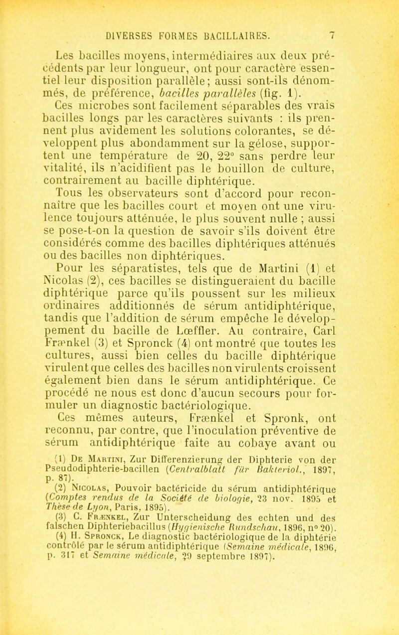 Les bacilles moyens, intermédiaires aux deux pré- cédents par leur longueur, ont pour caractère essen- tiel leur disposition parallèle ; aussi sont-ils dénom- més, de préférence, bacilles -parallèles (fig. 1). Ces microbes sont facilement séparables des vrais bacilles longs par les caractères suivants : ils pren- nent plus avidement les solutions colorantes, se dé- veloppent plus abondamment sur la gélose, suppor- tent une température de 20, 22° sans perdre leur vitalité, ils n'acidifient pas le bouillon de culture, contrairement au bacille diphtérique. Tous les observateurs sont d'accord pour recon- naître que les bacilles court et moyen ont une viru- lence toujours atténuée, le plus souvent nulle ; aussi se pose-t-on la question de savoir s'ils doivent être considérés comme des bacilles diphtériques atténués ou des bacilles non diphtériques. Pour les séparatistes, tels que de Martini (1) et Nicolas (2), ces bacilles se distingueraient du bacille diphtérique parce qu'ils poussent sur les milieux ordinaires additionnés de sérum antidiphtérique, tandis que l'addition de sérum empêche le dévelop- pement du bacille de Lœffler. Au contraire. Cari Fra^nkel (3) et Spronck (4) ont montré que toutes les cultures, aussi bien celles du bacille diphtérique virulent que celles des bacilles non virulents croissent également bien dans le sérum antidiphtérique. Ce procédé ne nous est donc d'aucun secours pour for- muler un diagnostic bactériologique. Ces mêmes auteurs, Freenkel et Spronk, ont reconnu, par contre, que l'inoculation préventive de sérum antidiphtérique faite au cobaye avant ou (1) De Martini, Zur Differenzierung der Diphtérie von der Pseudodiphterie-bacillen (Centralblatl flir Ba/clerioL, 1897, p. 87). (2) Nicolas, Pouvoir bactéricide du sérum antidiphtérique {Comptes rendus de la Société de biologie, ?3 nov. 1895 et Thèse de Lyon, Paris, 1895). (-3) C. Fr/enkel, Zur Unterscheidung des echten und des falschen Diphteriebacillus {Hyr/ienische Rundschau, 1896, n 20). (4) H. SproiNCk, Le diagnostic bactériologique de la diphtérie contrôlé par le sérum antidiphtérique (Semaine médicale, 189G, p. 317 et Semaine médicale, ?9 septembre 1897).