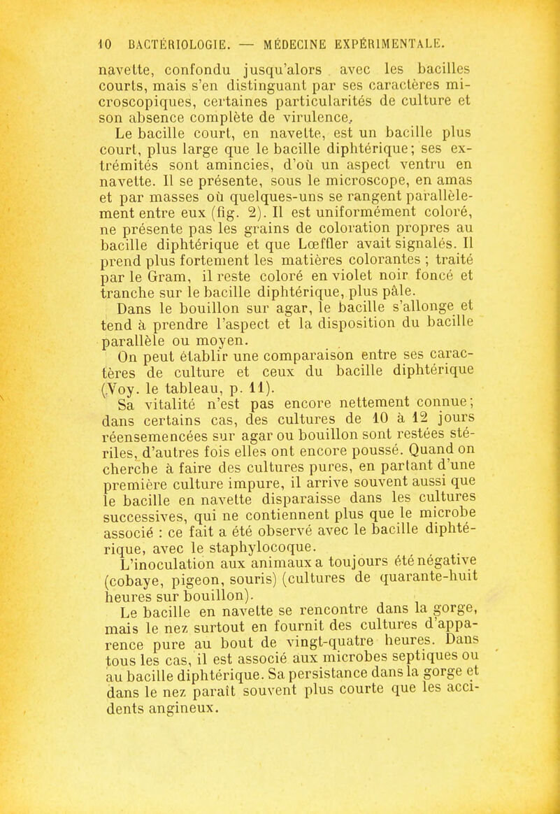 navette, confondu jusqu'alors avec les bacilles courts, mais s'en distinguant par ses caractères mi- croscopiques, certaines particularités de culture et son absence complète de virulence. Le bacille court, en navette, est un bacille plus court, plus large que le bacille diphtérique ; ses ex- trémités sont amincies, d'où un aspect ventru en navette. 11 se présente, sous le microscope, en amas et par masses où quelques-uns se rangent parallèle- ment entre eux (fig. 2). Il est uniformément coloré, ne présente pas les grains de coloration propres au bacille diphtérique et que Lœfûer avait signalés. Il prend plus fortement les matières colorantes ; traité par le Gram, il reste coloré en violet noir foncé et tranche sur le bacille diphtérique, plus pâle. Dans le bouillon sur agar, le bacille s'allonge et tend à prendre l'aspect et la disposition du bacille parallèle ou moyen. On peut établir une comparaison entre ses carac- tères de culture et ceux du bacille diphtérique (.Voy. le tableau, p. 11). Sa vitalité n'est pas encore nettement connue; dans certains cas, des cultures de 10 à 12 jours réensemencées sur agar ou bouillon sont restées sté- riles, d'autres fois elles ont encore poussé. Quand on cherche à faire des cultures pures, en parlant d'une première culture impure, il arrive souvent aussi que le bacille en navette disparaisse dans les cultures successives, qui ne contiennent plus que le microbe associé : ce fait a été observé avec le bacille diphté- rique, avec le staphylocoque. L'inoculation aux animaux a toujours été négative (cobaye, pigeon, souris) (cultures de quarante-huit heures sur bouillon). Le bacille en navette se rencontre dans la gorge, mais le nez surtout en fournit des cultures d'appa- rence pure au bout de vingt-quatre heures. Dans tous les cas, il est associé aux microbes septiques ou au bacille diphtérique. Sa persistance dans la gorge et dans le nez paraît souvent plus courte que les acci- dents angineux.