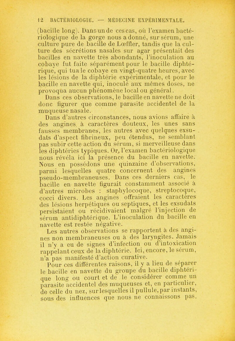 (bacille long). Dans un de ces cas, oii l'examen bacté- riologique de la gorge nous adonné, sur sérum, une culture pure de bacille de Lœffler, tandis que la cul- ture des sécrétions nasales sur agar présentait des bacilles en navette très abondants, l'inoculation au cobaye fut faite séparément pour le bacille diphté- rique, qui tua le cobaye en vingt-quatre heures, avec les lésions de la diphtérie expérimentale, et pour le bacille en navette qui, inoculé aux mêmes doses, ne provoqua aucun phénomène local ou général. Dans ces observations, le bacille en navette ne doit donc figurer que comme parasite accidentel de la muqueuse nasale. Dans d'autres circonstances, nous avions affaire à des angines, à caractères douteux, les unes sans fausses membranes, les autres avec quelques exsu- dats d'aspect fibrineux, peu étendus, ne semblant pas subir cette action du sérum, si merveilleuse dans les diphtéries typiques. Or, l'examen bactériologique nous révéla ici la présence du bacille en navette. Nous en possédons une quinzaine d'observations, parmi lesquelles quatre concernent des angines pseudo-membraneuses. Dans ces derniers cas, le bacille en navette figurait constamment associé à d'autres microbes : staphylocoque, streptocoque, çocci divers. Les angines offraient les caractères des lésions herpétiques ou septiques, et les exsudats persistaient ou récidivaient malgré l'injection de sérum antidiphtérique. L'inoculation du bacille en navette est restée négative. Les autres observations se rapportent à des angi- nes non membraneuses ou à des laryngites. Jamais il n'y a eu de signes d'infection ou d'intoxication rappelant ceux de la diphtérie. Ici, encore, le sérum, n'a pas manifesté d'action curative. Pour ces différentes raisons, il y a lieu de séparer le bacille en navette du groupe du bacille diphtéri- que long ou court et de le considérer conime un parasite accidentel des muqueuses et, en particulier, de celle du nez, sur lesquelles il pullule, par instants, sous des influences que nous ne connaissons pas.