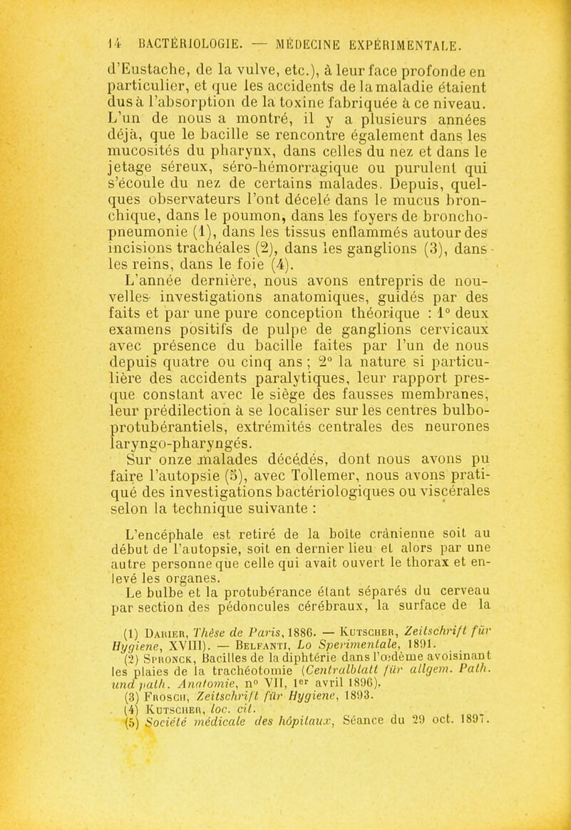 d'Eustache, de la vulve, etc.), à leur face profonde en particulier, et que les accidents de la maladie étaient dus à l'absorption de la toxine fabriquée à ce niveau. L'un de nous a montré, il y a plusieurs années déjà, que le bacille se rencontre également dans les mucosités du pharynx, dans celles du nez et dans le jétage séreux, séro-hémorragique ou purulent qui s'écoule du nez de certains malades, Depuis, quel- ques observateurs l'ont décelé dans le mucus bron- chique, dans le poumon, dans les foyers de broncho- pneumonie (1), dans les tissus enflammés autour des incisions trachéales (2), dans les ganglions (3), dans les reins, dans le foie (4). L'année dernière, nous avons entrepris de nou- velles- investigations anatomiques, guidés par des faits et par une pure conception théorique : 1° deux examens positifs de pulpe de ganglions cervicaux avec présence du bacille faites par l'un de nous depuis quatre ou cinq ans ; 2° la nature si particu- lière des accidents paralytiques, leur rapport pres- que constant avec le siège des fausses membranes, leur prédilection à se localiser sur les centres bulbo- protubérantiels, extrémités centrales des neurones laryngo-pharyngés. Sur onze malades décédés, dont nous avons pu faire l'autopsie (S), avec Tollemer, nous avons prati- qué des investigations bactériologiques ou viscérales selon la technique suivante : L'encéphale est retiré de la boîte crânienne soit au début de l'autopsie, soit en dernier lieu et alors par une autre personne que celle qui avait ouvert le thorax et en- levé les organes. Le bulbe et la protubérance étant séparés du cerveau par section des pédoncules cérébraux, la surface de la (1) Daiuer, Thèse de Paris, 1886. — Kutsciier, Zeilschrifl fur Hygiène, XVlll). — Belfanti, Lo Spei'imefitale, 1891. (2) Spkonck, Bacilles de la diphtérie dans l'oidèine avoisinant les plaies de la trachéotomie {Cenlralblall fur allgem. Palli. undpalli. Anniomie, n° Vil, 1 avril 189G). (3) Fnoscii, Zeitschrift fûr Hygiène, 1893. . (4) Kuïsciieh, loc. cit. (5) Société médicale des hôpitaux, Séance du 29 cet. 1897.