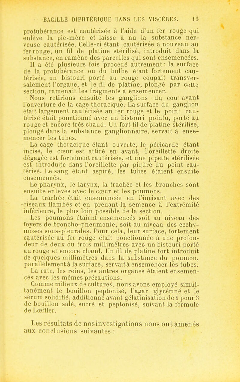 protubérance est cautérisée à l'aide d'un fer rouge qui enlève la pie-mère et laisse à nu la substance ner- veuse cautérisée. Celle-ci étant cautérisée à nouveau au ferrouge, un fil de platine stérilisé, introduit dans la substance, en ramène des parcelles qui sont ensemencées. 11 a été plusieurs fois procédé autrement : la surface de la protubérance ou du bulbe étant fortement cau- térisée, un bistouri porté au rouge coupait transver- salement l'organe, et le fil de platine, plongé par cette section, ramenait les fragments à ensemencer. Nous retirions ensuite les ganglions du cou avant l'ouverture de la cage thoracique. La surface du ganglion était largement cautérisée an fer rouge et le point cau- térisé était ponctionné avec un bistouri pointu, porté au rouge et encore très chaud. Un fort fil de platine stérilisé, plongé dans la substance ganglionnaire, servait à ense- mencer les tubes. La cage thoracique étant ouverte, le péricarde étant incisé, le cœur est attiré en avant, l'oreillette droite dégagée est fortement cautérisée, et une pipette stérilisée est introduite dans l'oreillette par piqûre du point cau- térisé. Le sang étant aspiré, les tubes étaient ensuite ensemencés. Le pharynx, le larynx, la trachée et les bronches sont ensuite enlevés avec le cœur et les poumons. La trachée était ensemencée en l'-incisant avec des •ciseaux flambés et en prenant la semence à l'extrémité inférieure, le plus loin possible de la section. Les poumons étaient ensemencés soit au niveau des foyers de broncho-pneumonie, soit au niveau des ecchy- moses sous-pleurales. Pour cela, leur surface, fortement cautérisée au fer rouge était ponctionnée à une profon- deur de deux ou trois millimètres avec un bistouri porté au rouge et encore chaud. Un fil de platine fort introduit de quelques millimètres dans la substance du poumon, parallèlement à la surface, servaità ensemencer les tubes. La rate, les reins, les autres organes étaient ensemen- cés avec les mêmes précautions. Comme milieux de cultures, nous avons employé simul- tanément le bouillon peptonisé, l'agar glycériné et le sérum solidifié, additionné avant gélatinisation de 1 pour 3 de bouillon salé, sucré et peptonisé, suivant la formule de Lœffier. Les résultats de nos investigations nous ont amenés aux conclusions suivantes :