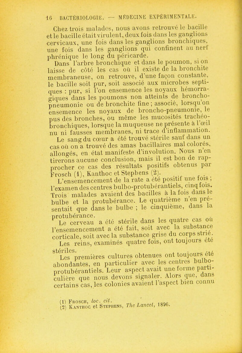 Chez trois malades, nous avons retrouvé le bacille et le bacille était virulent, deux fois dans les ganglions cervicaux, une fois dans les ganglions bronchiques, une fois dans les ganglions qui confinent au nerf phrénique le long du péricarde. Dans l'arbre bronchique et dans le poumon, si on laisse de côté les cas où il existe de la bronchite membraneuse, on retrouve, d'une façon constante, le bacille soit pur, soit associé aux microbes septi- ques : pur, si l'on ensemence les noyaux hémorra- o-iques dans les poumons non atteints de broncho- pneumonie ou de bronchite fine ; associé, lorsqu'on ensemence les noyaux de broncho-pneumonie, le pus des bronches, ou même les mucosités tracheo- bronchiques, lorsque la muqueuse ne présente à l œil nu ni fausses membranes, ni trace d'inflammation. Le sang du cœur a été trouvé stérile sauf dans un cas où on a trouvé des amas bacillaires mal colorés, allongés, en état manifeste d'involution. Nous n en tirerons aucune conclusion, mais il est bon de rap- procher ce cas des résultats positifs obtenus par Frosch (1), Kanthoc etStepbens (2). L'ensemencement de la rate a été positit une tois ; l'examen des centres bulbo-protubérantiels, cinq fois. Trois malades avaient des bacilles à la lois dans le bulbe et la protubérance. Le quatrième n en pré- sentait que dans le bulbe ; le cinquième, dans la ^^Le^ cerveau a été stérile dans les quatre cas où l'ensemencement a été fait, soit avec la substance corticale, soit avec la substance grise du corps strie Les reins, examinés quatre fois, ont toujours ete stériles '4. » Les premières cultures obtenues ont toujours ete abondantes, en particulier avec les centres bulbo- protubérantiels. Leur aspect avait une forme parti- culière que nous devons signaler. Alors que, dans certains cas, les colonies avaient l'aspect bien connu (t) Frosch, loc. cil. ' Xi) Kanthoc et Stephens, The Lancel, 1896.