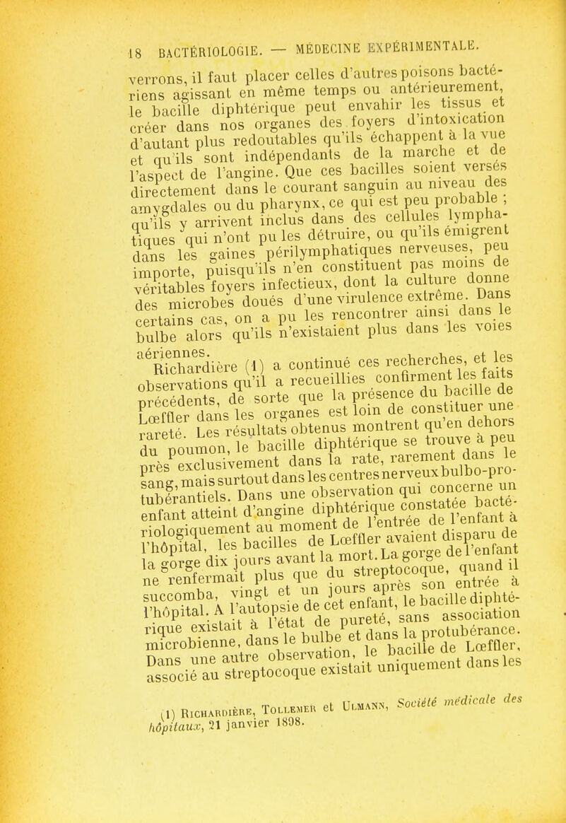 verrons, il faut placer celles d'autres poisons bacté- riens agissant en même temps ou antérieurement le bacille diphtérique peut envahir es tissus et créer dans nos organes des foyers d'intoxication d'autant plus redoutables qu'ils échappent a la vue et qu'ils sont indépendants de la marche et de l'aspect de l'angine. Que ces bacilles soient verses doctement dans le courant sanguin au mveau des amygdales ou du pharynx, ce qui est peu Probable qu'ils Y arrivent inclus dans des cellules lympha- tiques qui n'ont pu les détruire, ou qu'ils emigrent fl\ns les o-aines périlymphatiques nerveuses, peu Sorte pu squ'ils n'en constituent pas moins de vSblès^foyers infectieux, dont la eu ture donne des microbel doués d'une virulence ex reme Dans certarns cas, on a pu les rencontrer ainsi dans e bulbe alors qu'ils n'existaient plus dans les ^Oles RichTrdière (1) a continué ces recherches, et les observations qu'il a recueillies confirment les faits S^fn\<f de sorte que la présence du bacille de Ker daAs les oiS^^^^^^^ estîoin de constituer une rareté Les résultats obtenus montrent qu'en dehors du Toumon, le bacille diphtérique se trouve a peu orès^excZ iVement dans la rate, rarement dans le HZ mais surtout dans les centres nerveuxbulbo-pro- TOL.E.EU et U..MANN, Société médicale des il) RlCHAHOIERE, hôpitaux, 21 janvier 1898.