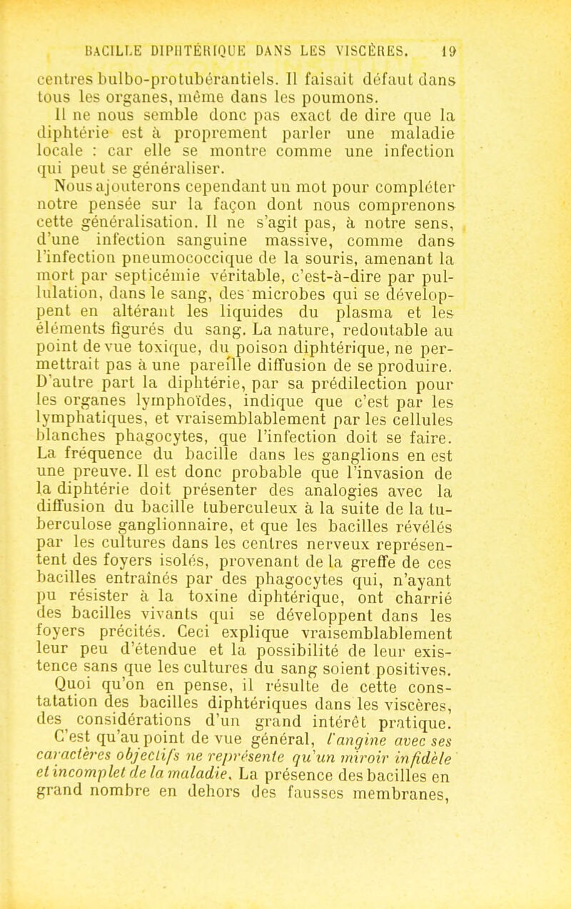 centres bulbo-protubérantiels. Il faisait défaut dans tous les organes, même dans les poumons. Il ne nous semble donc pas exact de dire que la diphtérie est à proprement parler une maladie locale : car elle se montre comme une infection qui peut se généraliser. Nous ajouterons cependant un mot pour compléter notre pensée sur la façon dont nous comprenons cette généralisation. 11 ne s'agit pas, à notre sens, d'une infection sanguine massive, comme dans l'infection pneumococcique de la souris, amenant la mort par septicémie véritable, c'est-à-dire par pul- lulation, dans le sang, des microbes qui se dévelop- pent en altérant les liquides du plasma et les éléments figurés du sang. La nature, redoutable au point de vue toxique, du poison diphtérique, ne per- mettrait pas à une pareille diffusion de se produire. D'autre part la diphtérie, par sa prédilection pour les organes lymphoïdes, indique que c'est par les lymphatiques, et vraisemblablement par les cellules blanches phagocytes, que l'infection doit se faire. La fréquence du bacille dans les ganglions en est une preuve. Il est donc probable que l'invasion de la diphtérie doit présenter des analogies avec la diffusion du bacille tuberculeux à la suite de la tu- berculose ganglionnaire, et que les bacilles révélés par les cultures dans les centres nerveux représen- tent des foyers isolés, provenant de la greffe de ces bacilles entraînés par des phagocytes qui, n'ayant pu résister à la toxine diphtérique, ont charrié des bacilles vivants qui se développent dans les foyers précités. Ceci explique vraisemblablement leur peu d'étendue et la possibilité de leur exis- tence sans que les cultures du sang soient positives. Quoi qu'on en pense, il résulte de cette cons- tatation des bacilles diphtériques dans les viscères, des^ considérations d'un grand intérêt pratique. C'est qu'au point de vue général, l'angine avec ses caractères objeciifs m représente quun miroir infidèle et incomplet de la maladie. La présence des bacilles en grand nombre en dehors des fausses membranes,