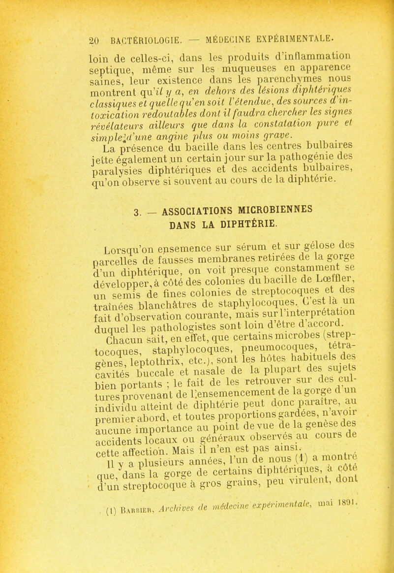 loin de celles-ci, dans les produits d'inflammation septique, même sur les muqueuses en apparence saines, leur existence dans les parenchymes nous montrent qn il y a, en dehors des lésions diphtériques classiques et quelle qu'en soit l'étendue, des sources d'in- toxication redoutables dont il faudra chercher les signes révélateurs ailleurs que dans la constatation pure et simpleld'une angine plus ou moins grave. La présence du bacille dans les centres bulbaires jette également un certain jour sur la pathogénie des paralysies diphtériques et des accidents bulbaires, qu'on observe si souvent au cours de la diphtérie. 3. - ASSOCIATIONS MICROBIENNES DANS LA DIPHTÉRIE. Lorsqu'on ensemence sur sérum et sur gélose des narcelles de fausses membranes retirées de la gorge d'un diphtérique, on voit presque constamment se développer, à côté des colonies du bacille de Lœffler, un semis de fines colonies de streptocoques et des traînées blanchâtres de staphylocoques G est 'a ;in fait d'observation courante, mais suri interprétation duquel les pathologistes sont loin d être d accord. Chacun sait, en effet, que certains microbes (strep- tocoques, staphylocoques, pneumocoques tetra- S^îeptothrix etc.) sont les hôtes habituels des cavUés buccale et nasale de la plupart des sujets bîen portants ; le fait de les retrouver sur des cul- tures provenant de ^ensemencement de la gorge d un nd vidu atteint de diphtérie peut donc paraitr^^^^^^ Tiremier abord, et toutes proportions gardées, n a^ oll Ene imporUce au pl)int de vue de la f -^^^^^^^ accidents locaux ou généraux observés au cours de cette affection. Mais il n'en est pas ainsi Il V a plusieurs années, l'un de nous (1) a montu, aue dans la gorge de certains diphtériques, a côté Tnn streptocoVe à gros grains, peu virulent, dont (1) liAUBiEu. Archives de médecine expérimentale, luai 1801.