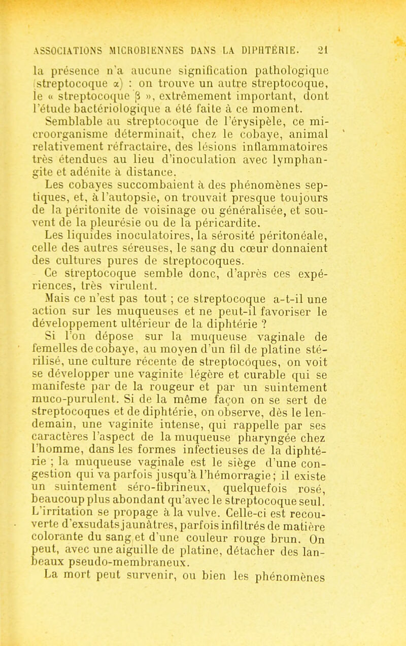 la présence n'a aucune signification pathologique (streptocoque a) : on trouve un autre streptocoque, ie << streptocoque ^ », extrêmement important, dont l'étude bactériologique a été faite à ce moment. Semblable au streptocoque de l'érysipèle, ce mi- croorganisme déterminait, chez le cobaye, animal relativement réfractaire, des lésions inflammatoires très étendues au lieu d'inoculation avec lymphan- gite et adénite à distance. Les cobayes succombaient à des phénomènes sep- tiques, et, à l'autopsie, on trouvait presque toujours de la péritonite de voisinage ou généralisée, et sou- vent de la pleurésie ou de la péricardite. Les liquides inoculatoires, la sérosité péritonéale, celle des autres séreuses, le sang du cœur donnaient des cultures pures de streptocoques. Ce streptocoque semble donc, d'après ces expé- riences, très virulent. Mais ce n'est pas tout ; ce streptocoque a-t-il une action sur les muqueuses et ne peut-il favoriser le développement ultérieur de la diphtérie ? Si l'on dépose sur la muqueuse vaginale de femelles de cobaye, au moyen d'un fil de platine sté- rilisé, une culture récente de streptocoques, on voit se développer une vaginite légère et curable qui se manifeste par de la rougeur et par un suintement muco-purulent. Si de la même façon on se sert de streptocoques et de diphtérie, on observe, dès le len- demain, une vaginite intense, qui rappelle par ses caractères l'aspect de la muqueuse pharyngée chez l'homme, dans les formes infectieuses de la diphté- rie ; la muqueuse vaginale est le siège d'une con- gestion qui va parfois jusqu'à l'hémorragie; il existe un suintement séro-fibrineux, quelquefois rosé, beaucoup plus abondant qu'avec le streptocoque seul! L'irritation se propage à la vulve. Celle-ci est recou- verte d'exsudats jaunâtres, parfois infiltrés de matière colorante du sang,et d'une couleur rouge brun. On peut, avec une aiguille de platine, détacher des lan- beaux pseudo-membraneux. La mort peut survenir, ou bien les phénomènes