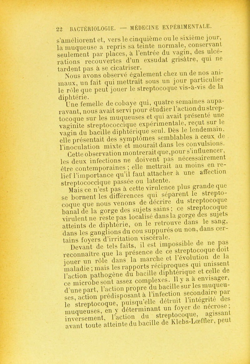 s'améliorent et, vers le cinquième ou le sixième jour, la muqueuse a repris sa teinte normale, conservanl seulement par places, à l'entrée du vagm, des ulcé- rations recouvertes d'un exsudât grisâtre, qm ne tardent pas à se cicatriser. Nous avons observé également chez un de nos ani- maux, un fait qui mettrait sous un jour particulier le rôle que peut jouer le streptocoque vis-a-vis de la diphtérie. Une femelle de cobaye qui, quatre semaines aupa- ravant, nous avait servi pour étudier l'action du strep- tocoque sur les muqueuses et qui avait présente une vaginite streptococcique expérimentale, reçut sur le vaSin du bacille diphtérique seul. Dès le lendemain elle présentait des symptômes semblables a ceux de . rinoculation mixte et mourait dans les convulsions. Cette observation montrerait que,pour s influencer les deux infections ne doivent pas nécessairement être contemporaines ; elle mettrait au mo^^s en re- lief l'importance qu'il faut attacher a une affection ^Taîs^XŒ banal de la gorge des sujets sains; ce streptocoque vh ulent ne r'estf pas localisé dans la gorge des sujets luetts de diphtLie, on le retrouve le sang, dans les ganglions du cou suppures ou non, dans cei tains fovers d'irritation viscérale. npv-mt de tels faits, il est impossible de ne pas reconnaître qie la présence de c) streptocoque doit ouer un rôle dans la marche et l'évolution de la maladrè ; mais les rapports réciproques qui uni sent ractîon pathogène dVbaciUe dipht nque et ca le d ce microbesont assez compleM^ y^a^ ïe streptocoque, puisqu'elle /'«tviut n-g^j^^^^^^^ TTinmipuses en v déterminant un loyei de nécrose, rnvSSt^iotion du s—^^^^ avant toute atteinte du bacille de hlebs-Lœnier, pcui