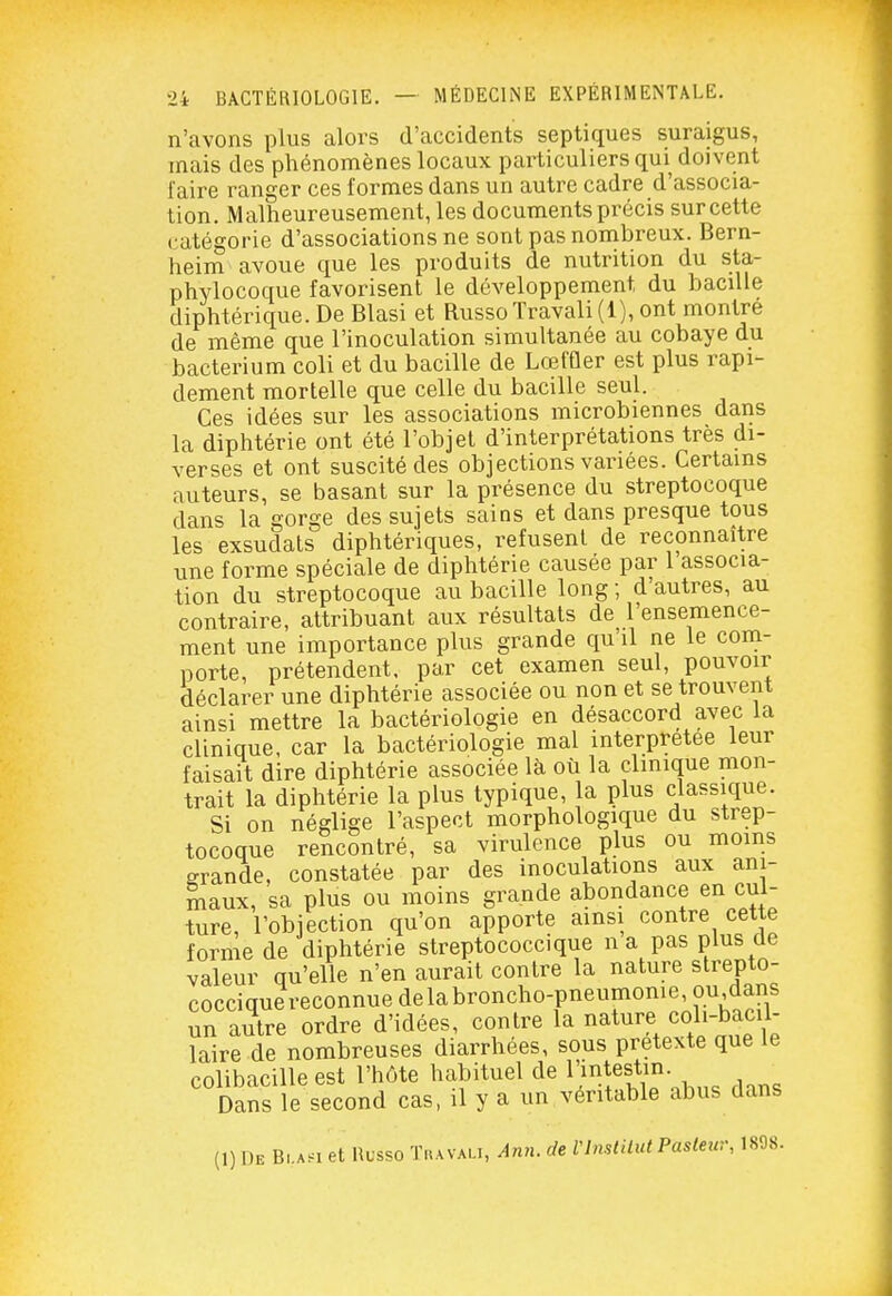 n'avons plus alors d'accidents septiques suraigus, mais des phénomènes locaux particuliers qui doivent faire ranger ces formes dans un autre cadre d'associa- tion. Malheureusement, les documents précis sur cette catégorie d'associations ne sont pas nombreux. Bern- heim avoue que les produits de nutrition du sta- phylocoque favorisent le développement du bacille diphtérique. De Blasi et Russo Travail (1), ont montre de même que l'inoculation simultanée au cobaye du bacterium coli et du bacille de Lœffler est plus rapi- dement mortelle que celle du bacille seul. Ces idées sur les associations microbiennes dans la diphtérie ont été l'objel d'interprétations très di- verses et ont suscité des objections variées. Certains auteurs, se basant sur la présence du streptocoque dans la gorge des sujets sains et dans presque tous les exsudais diphtériques, refusent de reconnaître une forme spéciale de diphtérie causée par l associa- tion du streptocoque au bacille long ; d'autres, au contraire, attribuant aux résultats de l'ensemence- ment une importance plus grande qu'il ne le com- porte, prétendent, par cet examen seul, pouvoir déclarer une diphtérie associée ou non et se trouvent ainsi mettre la bactériologie en désaccord avec la clinique, car la bactériologie mal interprétée leur faisait dire diphtérie associée là où la clinique mon- trait la diphtérie la plus typique, la plus classique. Si on néglige l'aspect morphologique du strep- tocoque rencontré, sa virulence plus ou moins grande, constatée par des inoculations aux ani- maux, sa plus ou moins grande abondance en cul- ture, l'objection qu'on apporte ainsi contre cette forme de diphtérie streptococcique na pas plus de valeur qu'elle n'en aurait contre la nature strepto- cocciquereconnue delabroncho-pneumonie, ou,dans un autre ordre d'idées, contre la nature coli-bacil- laire de nombreuses diarrhées, sous prétexte que le colibacille est l'hôte habituel de 1 intestin. ^ Dans le second cas, il y a un véritable abus dans (1) De B,.a.i et Russo Tkavau, A?vi. de Vlnstilut Paslew, 1898.