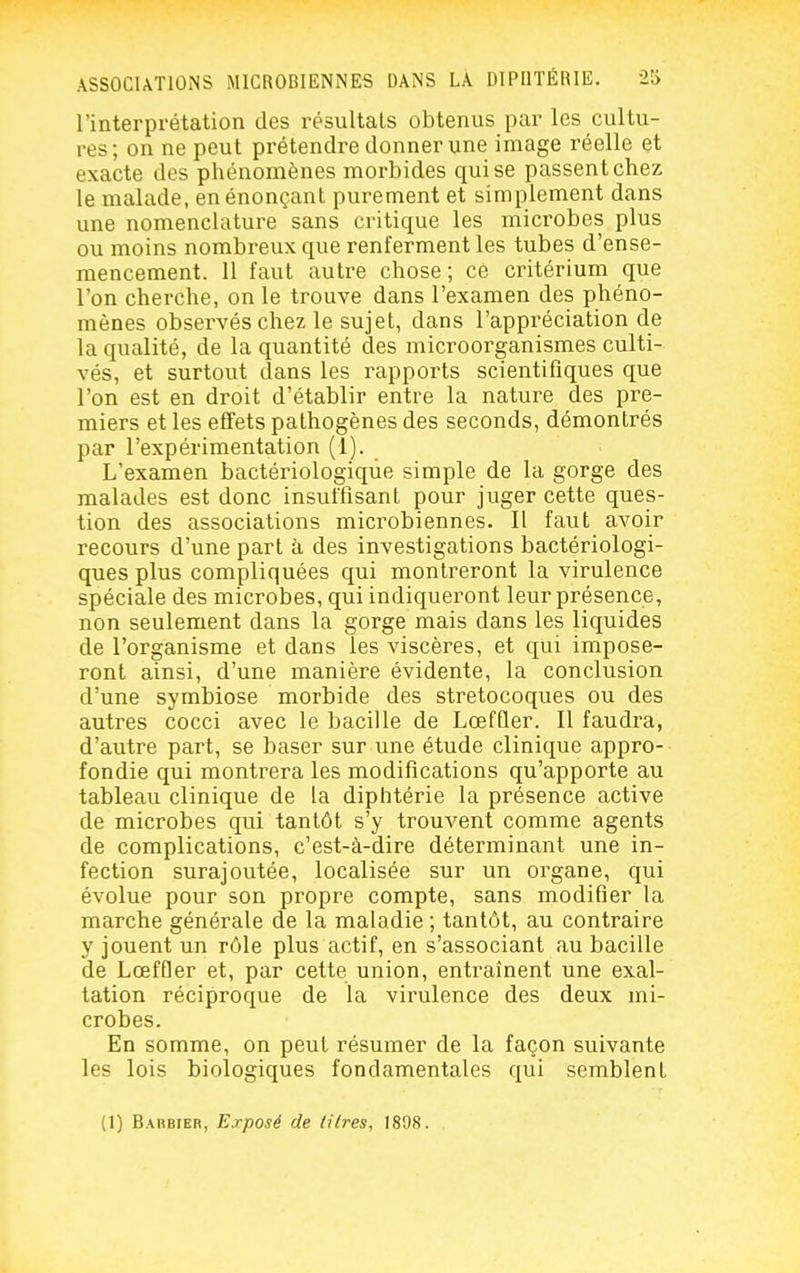 l'interprétation des résultais obtenus par les cultu- res; on ne peut prétendre donner une image réelle et exacte des phénomènes morbides qui se passent chez le malade, en énonçant purement et simplement dans une nomenclature sans critique les microbes plus ou moins nombreux que renferment les tubes d'ense- mencement. 11 faut autre chose ; ce critérium que l'on cherche, on le trouve dans l'examen des phéno- mènes observés chez le sujet, dans l'appréciation de la qualité, de la quantité des microorganismes culti- vés, et surtout dans les rapports scientifiques que l'on est en droit d'établir entre la nature des pre- miers et les effets pathogènes des seconds, démontrés par l'expérimentation (1). L'examen bactériologique simple de la gorge des malades est donc insuffisant pour juger cette ques- tion des associations microbiennes. Il faut avoir recours d'une part k des investigations bactériologi- ques plus compliquées qui montreront la virulence spéciale des microbes, qui indiqueront leur présence, non seulement dans la gorge mais dans les liquides de l'organisme et dans les viscères, et qui impose- ront ainsi, d'une manière évidente, la conclusion d'une symbiose morbide des stretocoques ou des autres cocci avec le bacille de LœfQer. Il faudra, d'autre part, se baser sur une étude clinique appro- fondie qui montrera les modifications qu'apporte au tableau clinique de la diphtérie la présence active de microbes qui tantôt s'y trouvent comme agents de complications, c'est-à-dire déterminant une in- fection surajoutée, localisée sur un organe, qui évolue pour son propre compte, sans modifier la marche générale de la maladie ; tantôt, au contraire y jouent un rôle plus actif, en s'associant au bacille de LœfQer et, par cette union, entraînent une exal- tation réciproque de la virulence des deux mi- crobes. En somme, on peut résumer de la façon suivante les lois biologiques fondamentales qui semblent (1) Barbier, Exposé de litres, 1898.