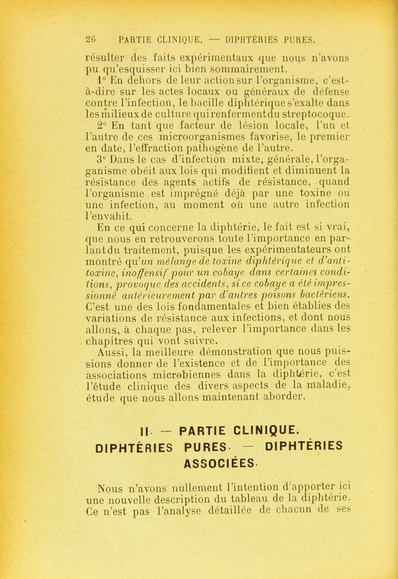 résulter des faits expérimentaux que nous n'avons pu qu'esquisser ici bien sommairement. 1 En dehors de leur action sur l'organisme, c'est- à-dire sur les actes locaux ou généraux de défense contre l'infection, le bacille diphtérique s'exalte dans les milieux de culture qui renferment du streptocoque. 2^* En tant que facteur de lésion locale, l'un et l'autre de ces microorganismes favorise, le premier en date, l'effraction pathogène de l'autre. 3 Dans le cas d'infection mixte, générale, l'orga- ganisme obéit aux lois qui modifient et diminuent la résistance des agents actifs de résistance, quand l'organisme est imprégné déjà par une toxine ou une infection, au moment où une autre infection l'envahit. En ce qui concerne la diphtérie, le fait est si vrai, que nous en retrouverons toute l'importance en par- lant du traitement, puisque les expérimentateurs ont montré qu'im mélange de toxine diphtérique et d'anti- toxine^ inoffensif pour un cobaye dans certaines condi- tions, provoque des accidents, si ce cobaye a été impres- sionné antérieurement par d'autres poisons bactériens. C'est une des lois fondamentales et bien établies des variations de résistance aux infections, et dont nous allons, à chaque pas, relever l'importance dans les chapitres qui vont suivre. Aussi, la meilleure démonstration que nous puis- sions donner de l'existence et de l'importance des associations microbiennes dans la diphtérie, c'est l'étude clinique des divers aspects de la maladie^ étude que nous allons maintenant aborder. Il - PARTIE CLINIQUE. DIPHTÉRIES PURES. - DIPHTÉRIES ASSOCIÉES Nous n'avons nullement l'intention d'apporter ici une nouvelle description du tableau de la diphtérie. Ce n'est pas l'analyse détaillée de chacun de ses