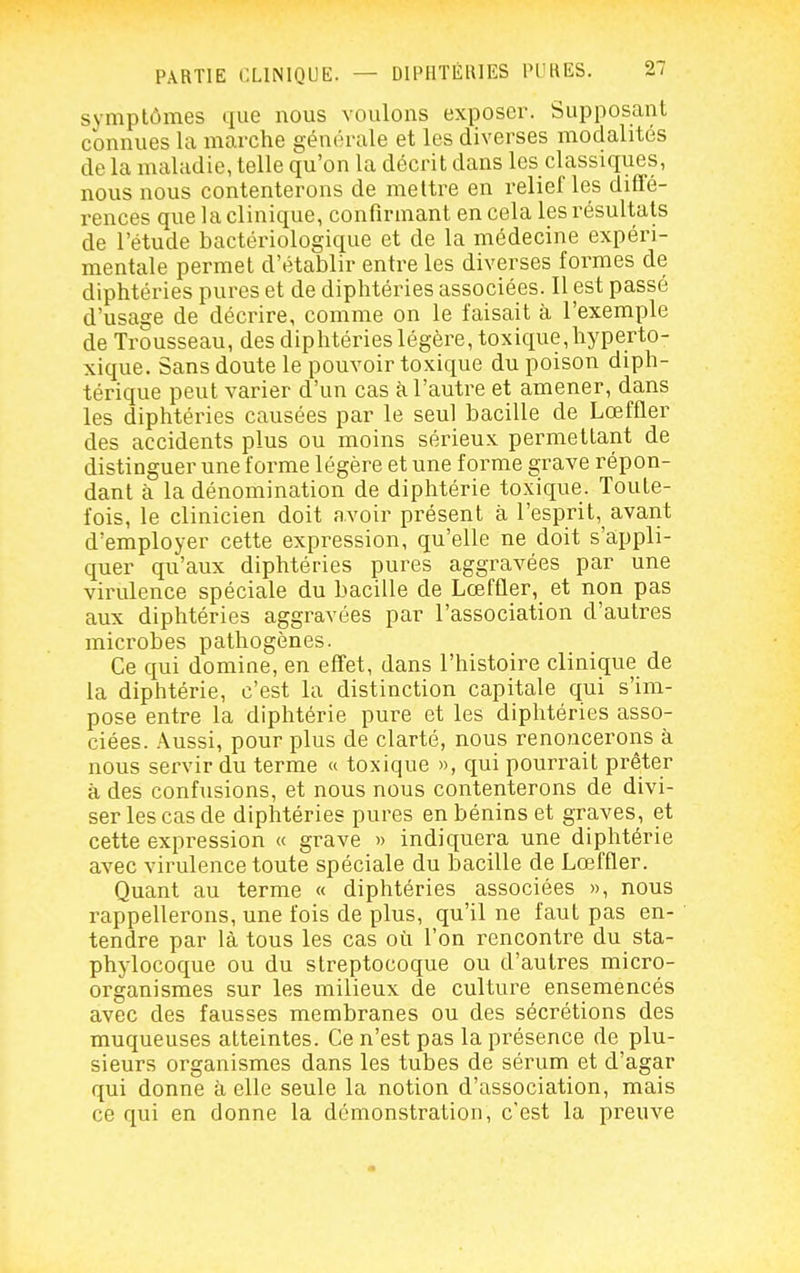 symptômes que nous voulons exposer. Supposant connues la marche générale et les diverses modalités de la maladie, telle qu'on la décrit dans les classiques, nous nous contenterons de melti^e en relief les diffé- rences que la clinique, confirmant en cela les résultats de l'étude bactériologique et de la médecine expéri- mentale permet d'établir entre les diverses formes de diphtéries pures et de diphtéries associées. Il est passé d'usage de décrire, comme on le faisait à l'exemple de Trousseau, des diphtéries légère, toxique,hyperto- xique. Sans doute le pouvoir toxique du poison diph- térique peut varier d'un cas à l'autre et amener, dans les diphtéries causées par le seul bacille de Lœffler des accidents plus ou moins sérieux permettant de distinguer une forme légère et une forme grave répon- dant à la dénomination de diphtérie toxique. Toute- fois, le clinicien doit avoir présent à l'esprit, avant d'employer cette expression, qu'elle ne doit s'appli- quer qu'aux diphtéries pures aggravées par une virulence spéciale du bacille de Lœffler, et non pas aux diphtéries aggravées par l'association d'autres microbes pathogènes. Ce qui domine, en effet, dans l'histoire clinique de la diphtérie, c'est la distinction capitale qui s'im- pose entre la diphtérie pure et les diphtéries asso- ciées. .\ussi, pour plus de clarté, nous renoncerons à nous servir du terme « toxique », qui pourrait prêter à des confusions, et nous nous contenterons de divi- ser les cas de diphtéries pures en bénins et graves, et cette expression « grave » indiquera une diphtérie avec virulence toute spéciale du bacille de Lœffler. Quant au terme « diphtéries associées », nous rappellerons, une fois de plus, qu'il ne faut pas en- tendre par là tous les cas où l'on rencontre du sta- phylocoque ou du streptocoque ou d'autres micro- organismes sur les milieux de culture ensemencés avec des fausses membranes ou des sécrétions des muqueuses atteintes. Ce n'est pas la présence de plu- sieurs organismes dans les tubes de sérum et d'agar qui donne à elle seule la notion d'association, mais ce qui en donne la démonstration, c'est la preuve